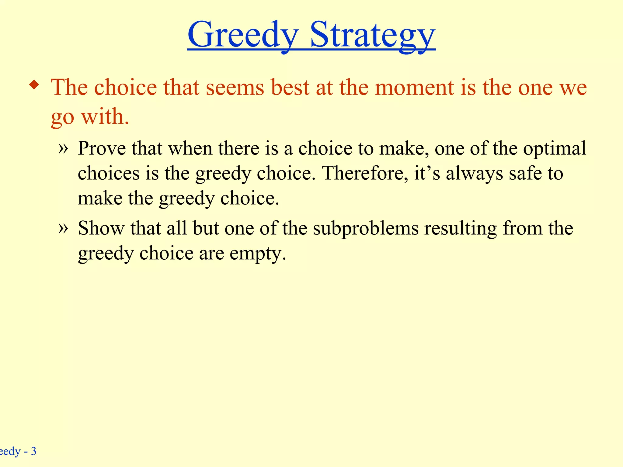 Greedy Strategy The choice that seems best at the moment is the one we go with. Prove that when there is a choice to make, one of the optimal choices is the greedy choice. Therefore, it’s always safe to make the greedy choice. Show that all but one of the subproblems resulting from the greedy choice are empty. 
