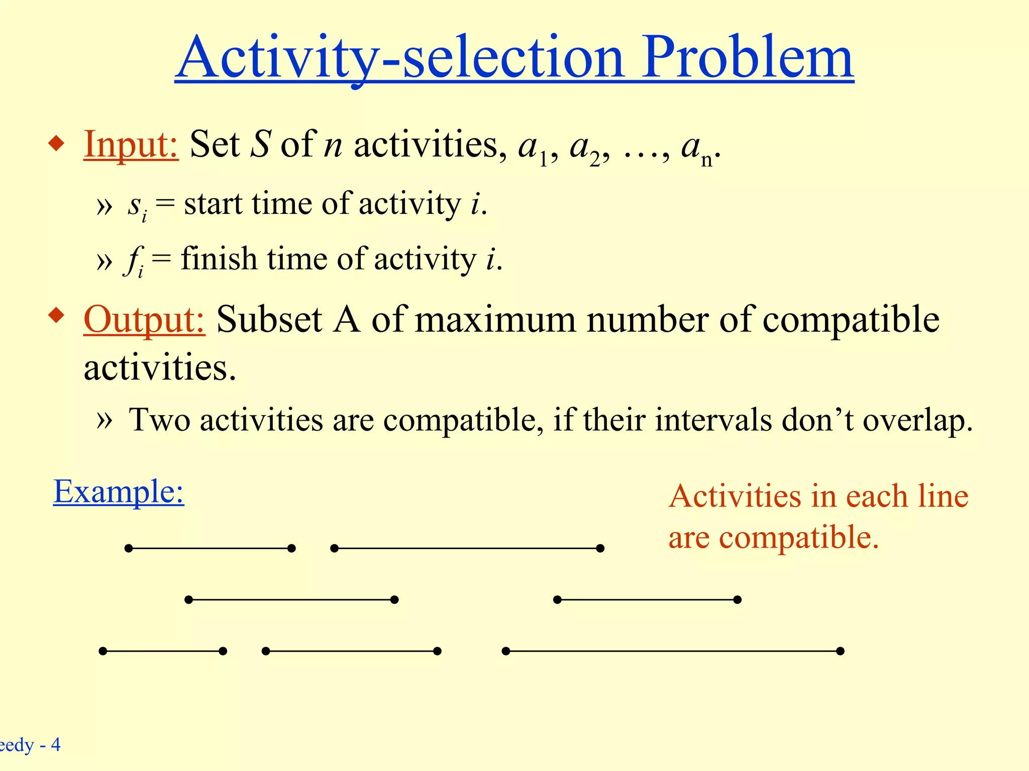 Activity-selection Problem Input:  Set  S  of  n  activities,  a 1 ,  a 2 , …,  a n . s i  = start time of activity  i . f i  = finish time of activity  i . Output:  Subset A   of maximum number of compatible activities. Two activities are compatible, if their intervals don’t overlap. Example: Activities in each line are compatible. 