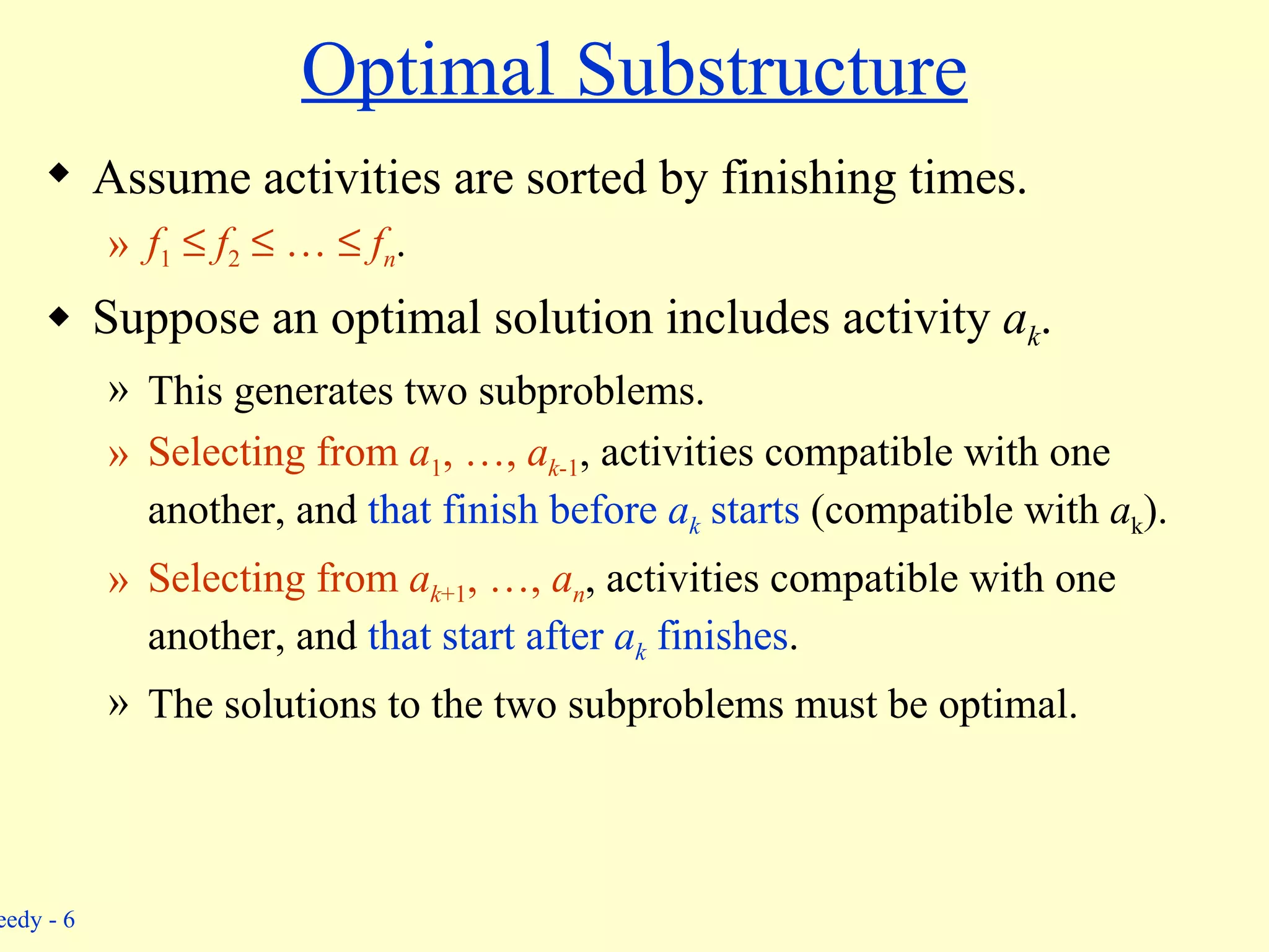 Optimal Substructure Assume activities are sorted by finishing times. f 1      f 2     …     f n . Suppose an optimal solution includes activity  a k . This generates two subproblems. Selecting from  a 1 , …,  a k -1 , activities compatible with one another, and  that finish before  a k  starts  (compatible with  a k ). Selecting from  a k +1 , …,  a n , activities compatible with one another, and  that start after  a k  finishes . The solutions to the two subproblems must be optimal. 