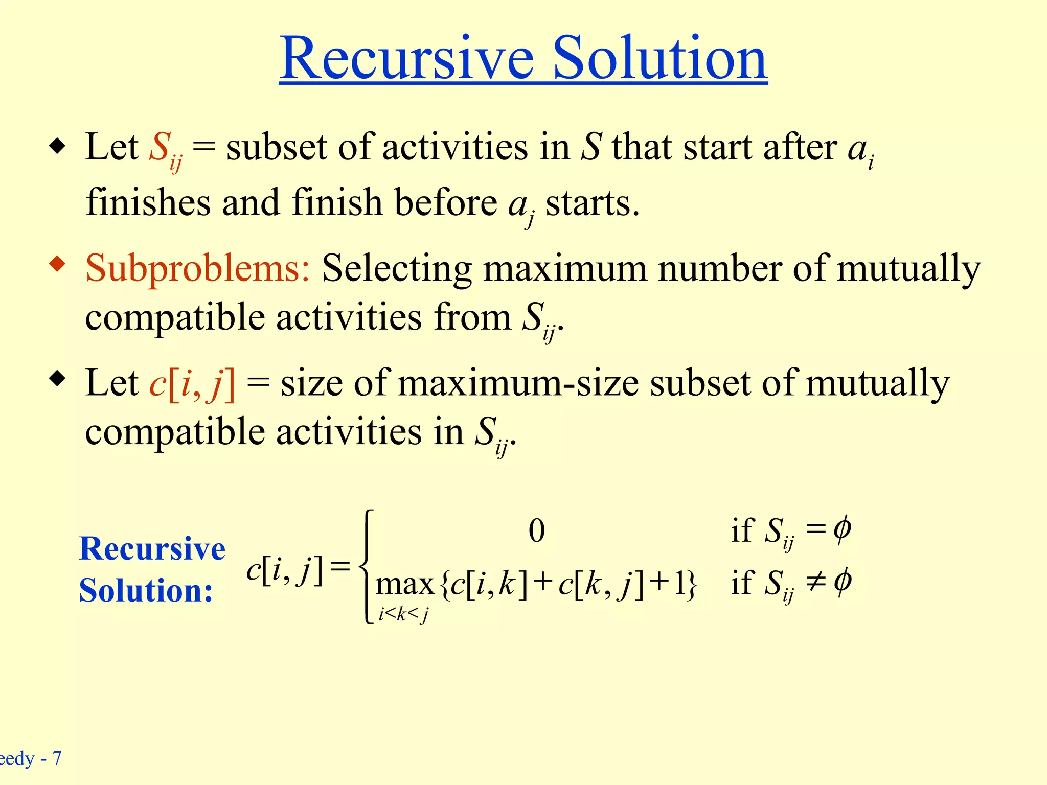 Recursive Solution Let  S ij  = subset of activities in  S  that start after  a i  finishes and finish before  a j  starts. Subproblems:  Selecting maximum number of mutually compatible activities from  S ij . Let  c [ i ,  j ]  = size of maximum-size subset of mutually compatible activities in  S ij . Recursive  Solution:               ij j k i ij S j k c k i c S j i c if } 1 ] , [ ] , [ max{ if 0 ] , [ 