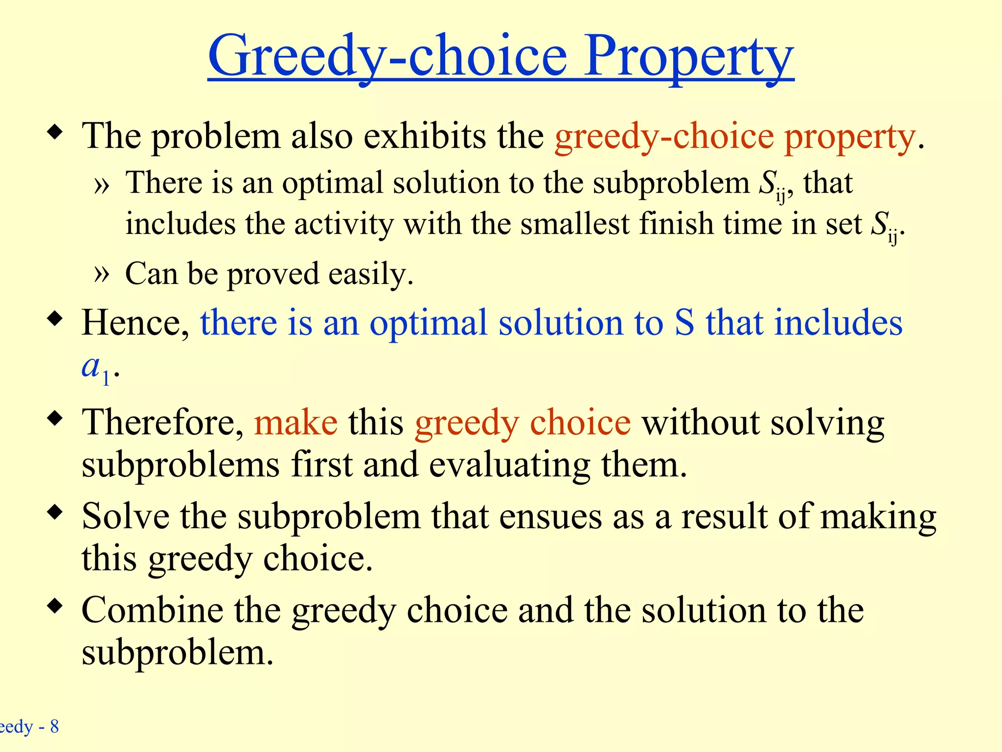 Greedy-choice Property The problem also exhibits the  greedy-choice property . There is an optimal solution to the subproblem  S ij , that includes the activity with the smallest finish time in set  S ij . Can be proved easily. Hence,  there is an optimal solution to S that includes  a 1 . Therefore,  make  this  greedy choice  without solving subproblems first and evaluating them. Solve the subproblem that ensues as a result of making this greedy choice. Combine the greedy choice and the solution to the subproblem. 