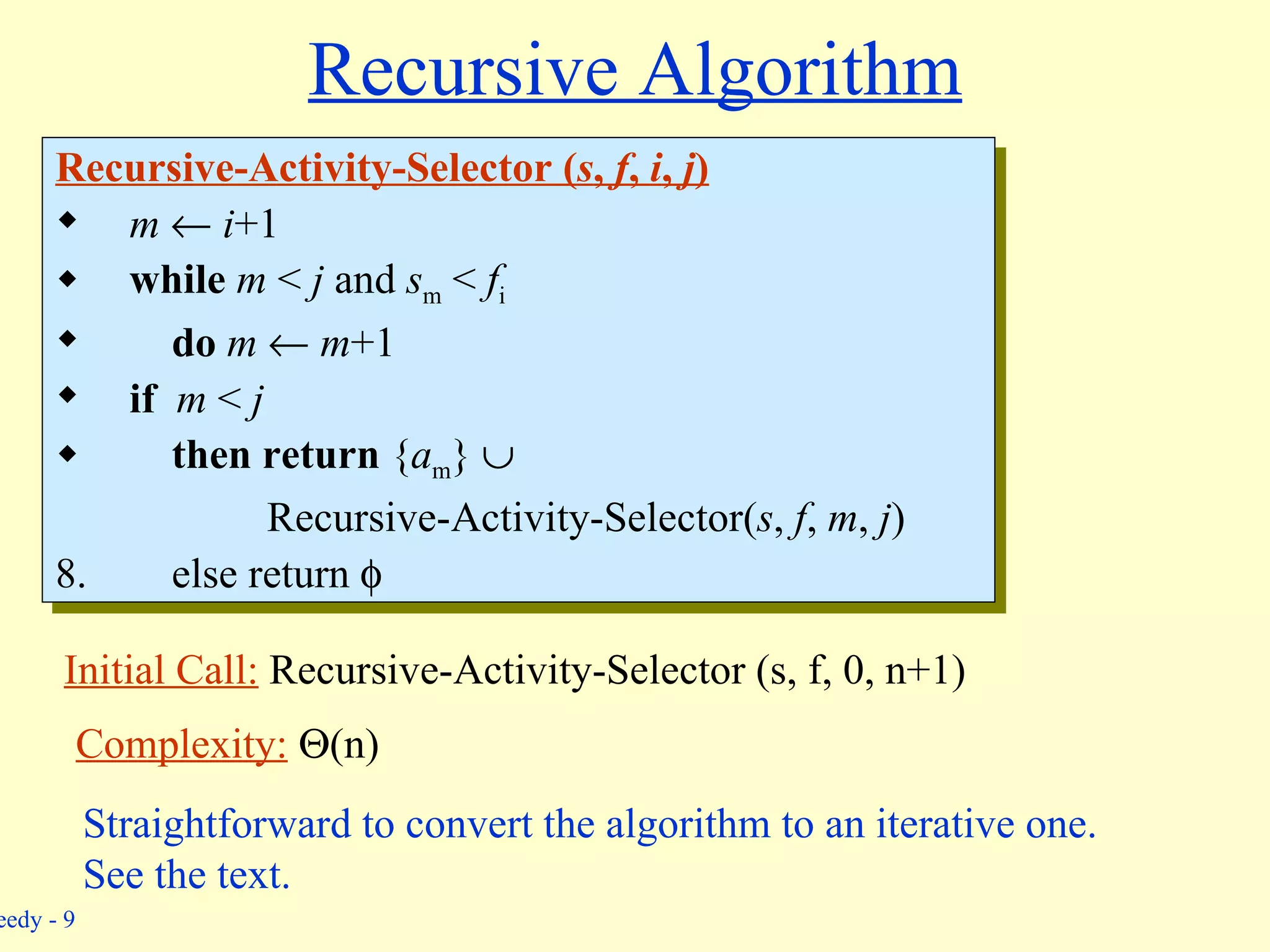Recursive Algorithm Recursive-Activity-Selector ( s ,  f ,  i ,  j ) m      i +1 while   m  <  j  and  s m  <  f i do   m     m +1 if   m  <  j then   return  { a m }     Recursive-Activity-Selector( s ,  f ,  m ,  j ) else return   Initial Call:  Recursive-Activity-Selector (s, f, 0, n+1) Complexity:    (n) Straightforward to convert the algorithm to an iterative one. See the text. 