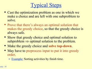 Typical Steps Cast the optimization problem as one in which we make a choice and are left with one subproblem to solve. Prove that there’s always an optimal solution that makes the greedy choice , so that the greedy choice is always safe. Show that greedy choice and optimal solution to subproblem     optimal solution to the problem. Make the greedy choice and  solve top-down . May have to  preprocess input to put it into greedy order . Example:  Sorting activities by finish time. 