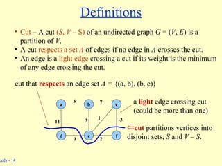 Definitions cut  partitions vertices into disjoint sets,  S  and  V  –  S . b c a d e f 5 11 0 3 1 7 -3 2 a  light  edge crossing cut (could be more than one) cut that  respects  an edge set  A =  {(a, b), (b, c)} Cut  – A cut  ( S ,  V –  S)   of an undirected graph  G  = ( V ,  E ) is a partition of  V . A cut  respects a set  A   of edges if no edge in  A  crosses the cut. An edge is a  light edge  crossing a cut if its weight is the minimum of any edge crossing the cut. 