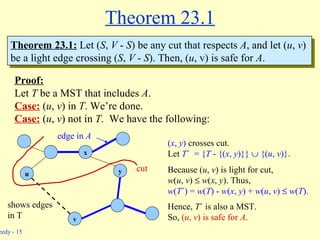 Theorem 23.1 Proof: Let  T  be a MST that includes  A . Case:  ( u ,  v ) in  T . We’re done. Case:  ( u ,  v ) not in  T .  We have the following:  u y x v edge in  A cut shows edges in T Theorem 23.1:  Let ( S ,  V  -  S ) be any cut that respects  A , and let ( u ,  v )  be a light edge crossing ( S ,  V  -  S ). Then, ( u , v) is safe for  A . ( x ,  y )  crosses cut. Let  T ´  = { T  - {( x ,  y )}}    {( u ,  v )} . Because ( u ,  v ) is light for cut, w ( u ,  v )     w ( x ,  y ). Thus,  w ( T ´) =  w ( T ) -  w ( x ,  y ) +  w ( u ,  v )     w ( T ). Hence,  T ´ is also a MST.  So,  ( u ,  v ) is safe for  A . 