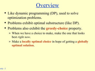 Overview Like dynamic programming (DP), used to solve optimization problems. Problems exhibit optimal substructure (like DP). Problems also exhibit the  greedy-choice  property. When we have a choice to make, make the one that looks best  right now . Make a  locally optimal choice   in hope of getting a  globally optimal solution . 