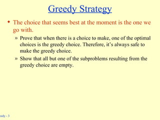 Greedy Strategy The choice that seems best at the moment is the one we go with. Prove that when there is a choice to make, one of the optimal choices is the greedy choice. Therefore, it’s always safe to make the greedy choice. Show that all but one of the subproblems resulting from the greedy choice are empty. 