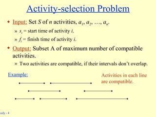 Activity-selection Problem Input:  Set  S  of  n  activities,  a 1 ,  a 2 , …,  a n . s i  = start time of activity  i . f i  = finish time of activity  i . Output:  Subset A   of maximum number of compatible activities. Two activities are compatible, if their intervals don’t overlap. Example: Activities in each line are compatible. 