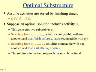 Optimal Substructure Assume activities are sorted by finishing times. f 1      f 2     …     f n . Suppose an optimal solution includes activity  a k . This generates two subproblems. Selecting from  a 1 , …,  a k -1 , activities compatible with one another, and  that finish before  a k  starts  (compatible with  a k ). Selecting from  a k +1 , …,  a n , activities compatible with one another, and  that start after  a k  finishes . The solutions to the two subproblems must be optimal. 