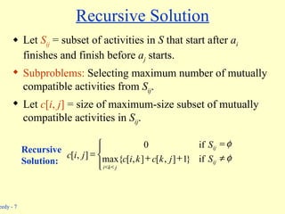 Recursive Solution Let  S ij  = subset of activities in  S  that start after  a i  finishes and finish before  a j  starts. Subproblems:  Selecting maximum number of mutually compatible activities from  S ij . Let  c [ i ,  j ]  = size of maximum-size subset of mutually compatible activities in  S ij . Recursive  Solution:               ij j k i ij S j k c k i c S j i c if } 1 ] , [ ] , [ max{ if 0 ] , [ 