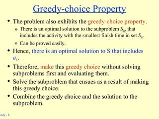 Greedy-choice Property The problem also exhibits the  greedy-choice property . There is an optimal solution to the subproblem  S ij , that includes the activity with the smallest finish time in set  S ij . Can be proved easily. Hence,  there is an optimal solution to S that includes  a 1 . Therefore,  make  this  greedy choice  without solving subproblems first and evaluating them. Solve the subproblem that ensues as a result of making this greedy choice. Combine the greedy choice and the solution to the subproblem. 