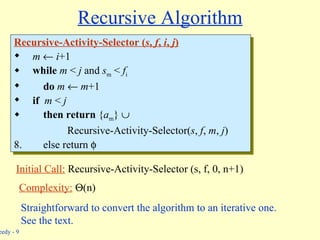 Recursive Algorithm Recursive-Activity-Selector ( s ,  f ,  i ,  j ) m      i +1 while   m  <  j  and  s m  <  f i do   m     m +1 if   m  <  j then   return  { a m }     Recursive-Activity-Selector( s ,  f ,  m ,  j ) else return   Initial Call:  Recursive-Activity-Selector (s, f, 0, n+1) Complexity:    (n) Straightforward to convert the algorithm to an iterative one. See the text. 