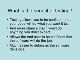 What is the benefit of testing? Testing allows you to be confident that your code will do what you want it to. And more chance that it won’t do anything you don’t expect. Allows the end user to be confident that the software will do the job. Much easier to debug as the software develops. 