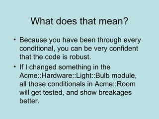 What does that mean? Because you have been through every conditional, you can be very confident that the code is robust. If I changed something in the Acme::Hardware::Light::Bulb module, all those conditionals in Acme::Room will get tested, and show breakages better. 
