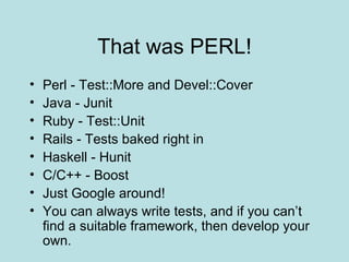That was PERL! Perl - Test::More and Devel::Cover Java - Junit Ruby - Test::Unit Rails - Tests baked right in Haskell - Hunit C/C++ - Boost Just Google around! You can always write tests, and if you can’t find a suitable framework, then develop your own. 