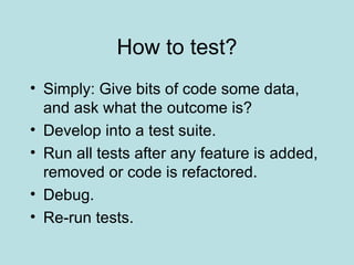 How to test? Simply: Give bits of code some data, and ask what the outcome is? Develop into a test suite. Run all tests after any feature is added, removed or code is refactored. Debug. Re-run tests. 