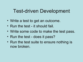 Test-driven Development Write a test to get an outcome. Run the test - it should fail. Write some code to make the test pass. Run the test - does it pass? Run the test suite to ensure nothing is now broken. 
