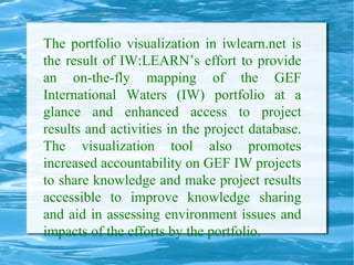 The portfolio visualization in iwlearn.net is
the result of IW:LEARN’s effort to provide
an on-the-fly mapping of the GEF
International Waters (IW) portfolio at a
glance and enhanced access to project
results and activities in the project database.
The visualization tool also promotes
increased accountability on GEF IW projects
to share knowledge and make project results
accessible to improve knowledge sharing
and aid in assessing environment issues and
impacts of the efforts by the portfolio.
 