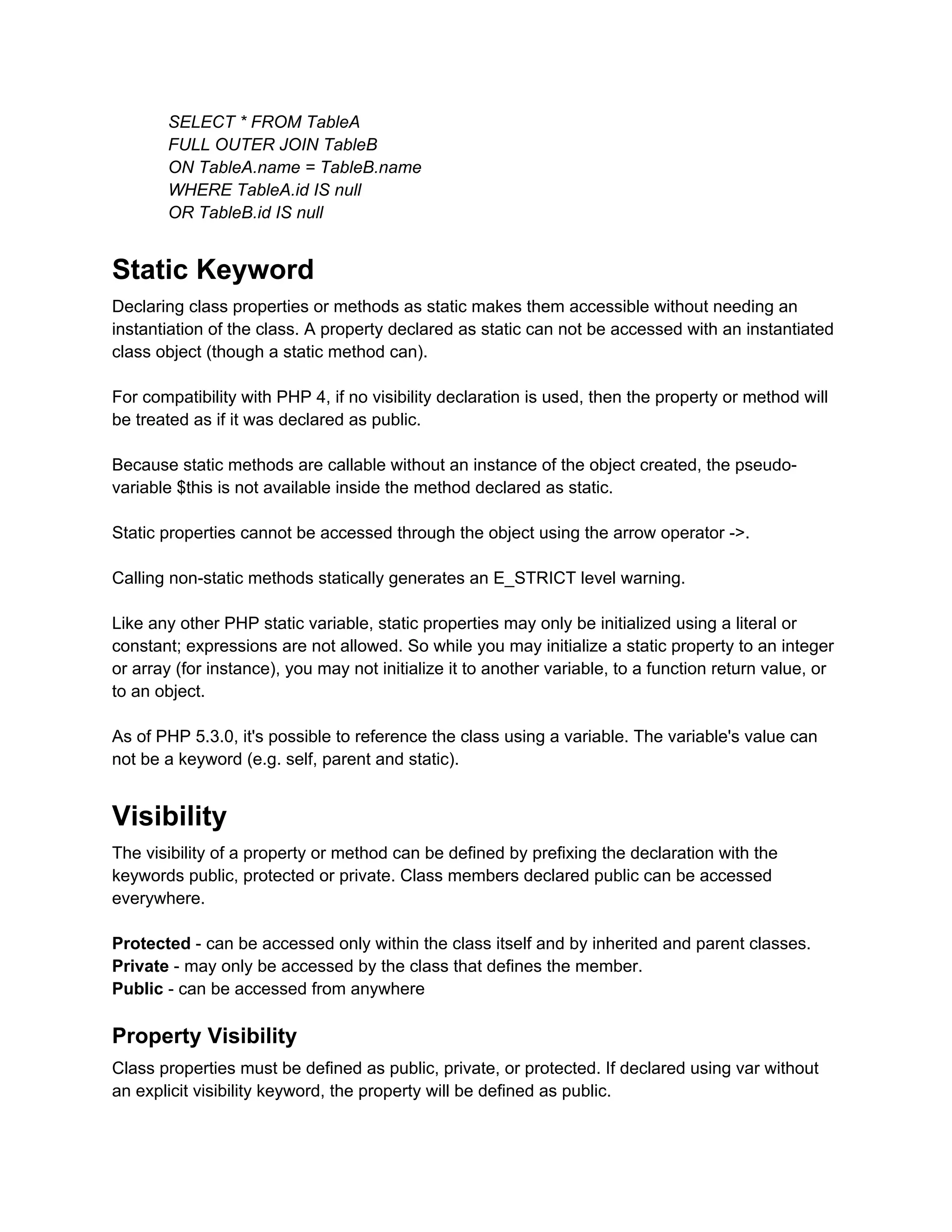 SELECT * FROM TableA
       FULL OUTER JOIN TableB
       ON TableA.name = TableB.name
       WHERE TableA.id IS null
       OR TableB.id IS null


Static Keyword
Declaring class properties or methods as static makes them accessible without needing an
instantiation of the class. A property declared as static can not be accessed with an instantiated
class object (though a static method can).

For compatibility with PHP 4, if no visibility declaration is used, then the property or method will
be treated as if it was declared as public.

Because static methods are callable without an instance of the object created, the pseudo-
variable $this is not available inside the method declared as static.

Static properties cannot be accessed through the object using the arrow operator ->.

Calling non-static methods statically generates an E_STRICT level warning.

Like any other PHP static variable, static properties may only be initialized using a literal or
constant; expressions are not allowed. So while you may initialize a static property to an integer
or array (for instance), you may not initialize it to another variable, to a function return value, or
to an object.

As of PHP 5.3.0, it's possible to reference the class using a variable. The variable's value can
not be a keyword (e.g. self, parent and static).


Visibility
The visibility of a property or method can be defined by prefixing the declaration with the
keywords public, protected or private. Class members declared public can be accessed
everywhere.

Protected - can be accessed only within the class itself and by inherited and parent classes.
Private - may only be accessed by the class that defines the member.
Public - can be accessed from anywhere

Property Visibility
Class properties must be defined as public, private, or protected. If declared using var without
an explicit visibility keyword, the property will be defined as public.
 