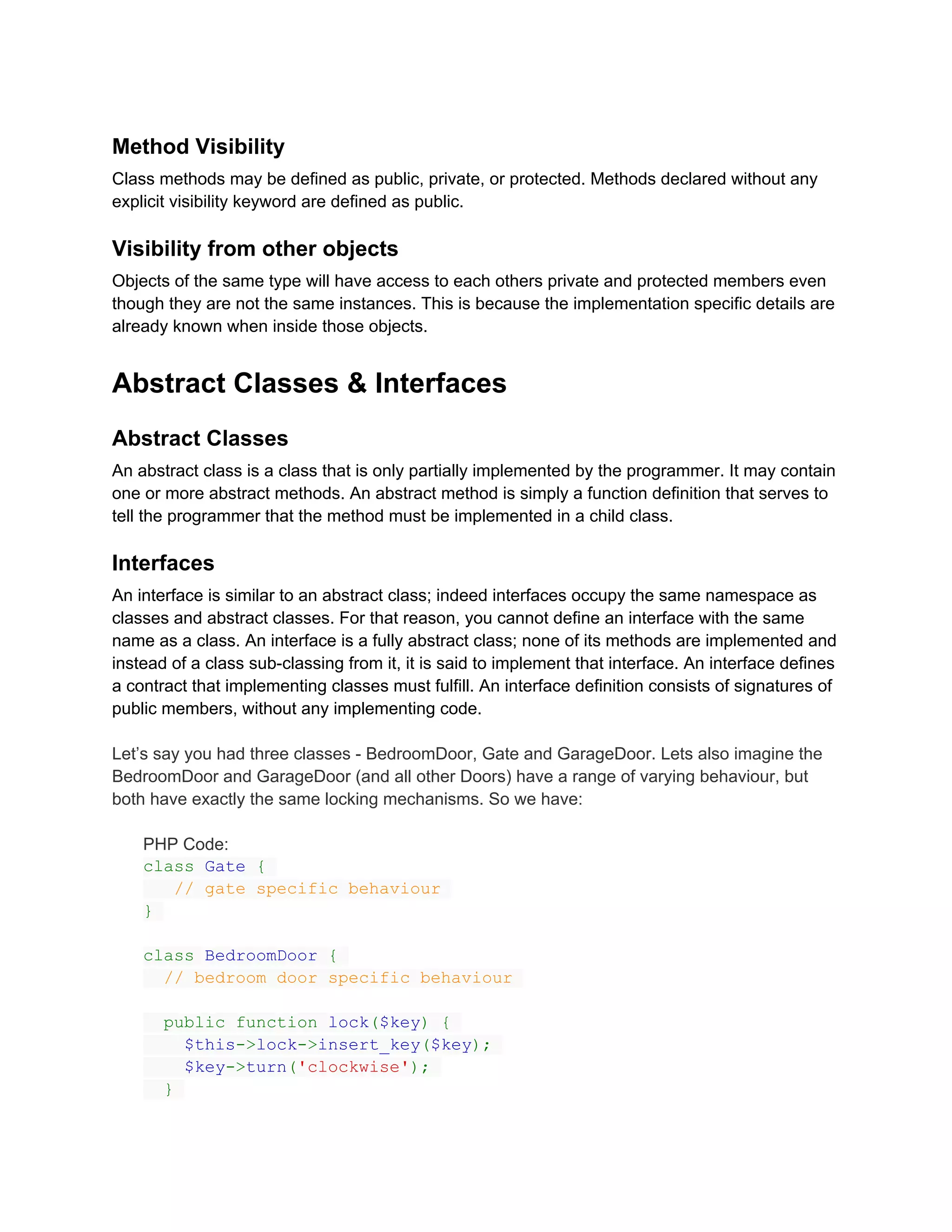 Method Visibility
Class methods may be defined as public, private, or protected. Methods declared without any
explicit visibility keyword are defined as public.

Visibility from other objects
Objects of the same type will have access to each others private and protected members even
though they are not the same instances. This is because the implementation specific details are
already known when inside those objects.


Abstract Classes & Interfaces
Abstract Classes
An abstract class is a class that is only partially implemented by the programmer. It may contain
one or more abstract methods. An abstract method is simply a function definition that serves to
tell the programmer that the method must be implemented in a child class.

Interfaces
An interface is similar to an abstract class; indeed interfaces occupy the same namespace as
classes and abstract classes. For that reason, you cannot define an interface with the same
name as a class. An interface is a fully abstract class; none of its methods are implemented and
instead of a class sub-classing from it, it is said to implement that interface. An interface defines
a contract that implementing classes must fulfill. An interface definition consists of signatures of
public members, without any implementing code.

Let’s say you had three classes - BedroomDoor, Gate and GarageDoor. Lets also imagine the
BedroomDoor and GarageDoor (and all other Doors) have a range of varying behaviour, but
both have exactly the same locking mechanisms. So we have:

    PHP Code:
    class Gate {
       // gate specific behaviour
    }

    class BedroomDoor {
      // bedroom door specific behaviour

       public function lock($key) {
         $this->lock->insert_key($key);
         $key->turn('clockwise');
       }
 