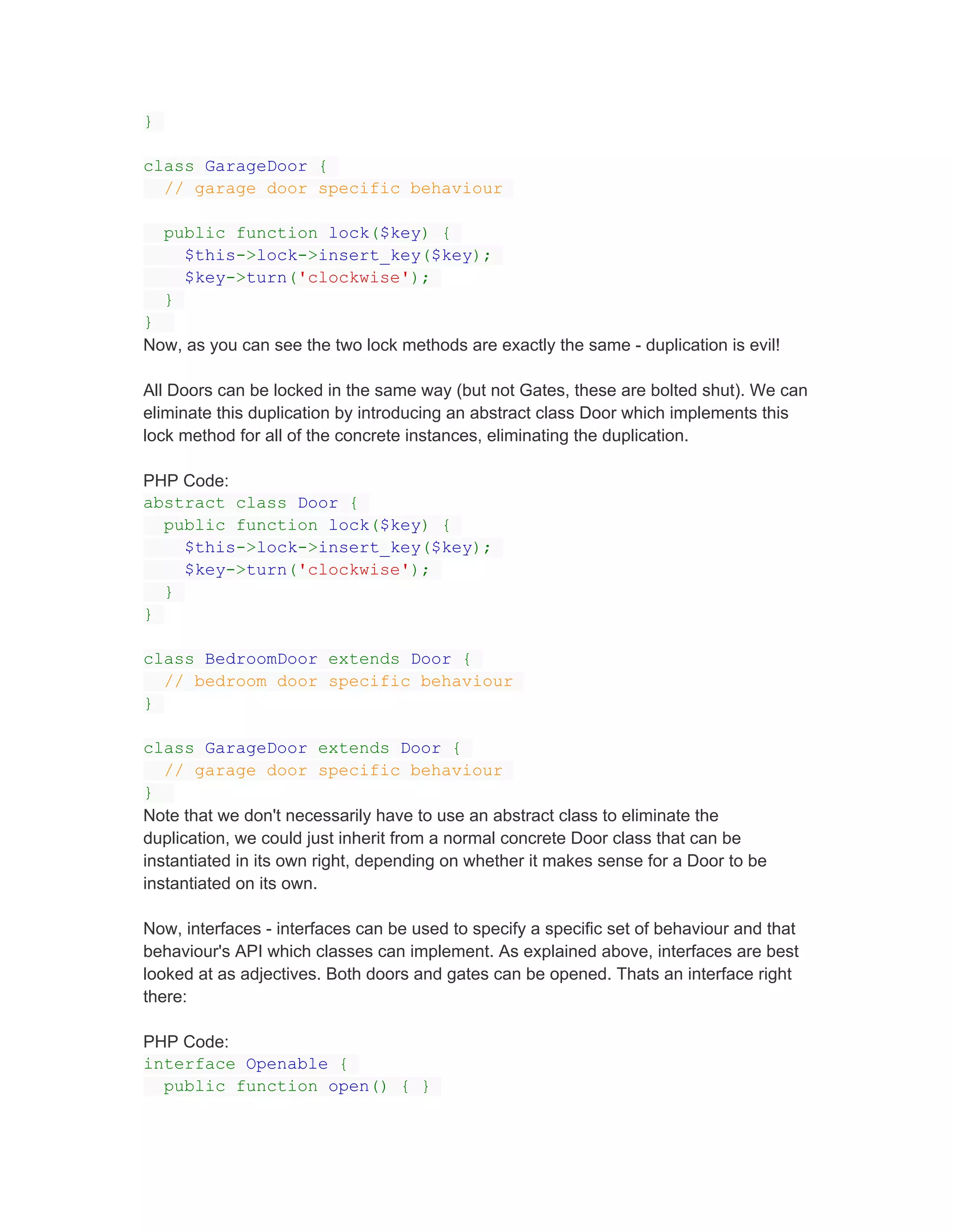 }

class GarageDoor {
  // garage door specific behaviour

    public function lock($key) {
      $this->lock->insert_key($key);
      $key->turn('clockwise');
    }
}
Now, as you can see the two lock methods are exactly the same - duplication is evil!

All Doors can be locked in the same way (but not Gates, these are bolted shut). We can
eliminate this duplication by introducing an abstract class Door which implements this
lock method for all of the concrete instances, eliminating the duplication.

PHP Code:
abstract class Door {
  public function lock($key) {
    $this->lock->insert_key($key);
    $key->turn('clockwise');
  }
}

class BedroomDoor extends Door {
  // bedroom door specific behaviour
}

class GarageDoor extends Door {
   // garage door specific behaviour
}
Note that we don't necessarily have to use an abstract class to eliminate the
duplication, we could just inherit from a normal concrete Door class that can be
instantiated in its own right, depending on whether it makes sense for a Door to be
instantiated on its own.

Now, interfaces - interfaces can be used to specify a specific set of behaviour and that
behaviour's API which classes can implement. As explained above, interfaces are best
looked at as adjectives. Both doors and gates can be opened. Thats an interface right
there:

PHP Code:
interface Openable {
  public function open() { }
 