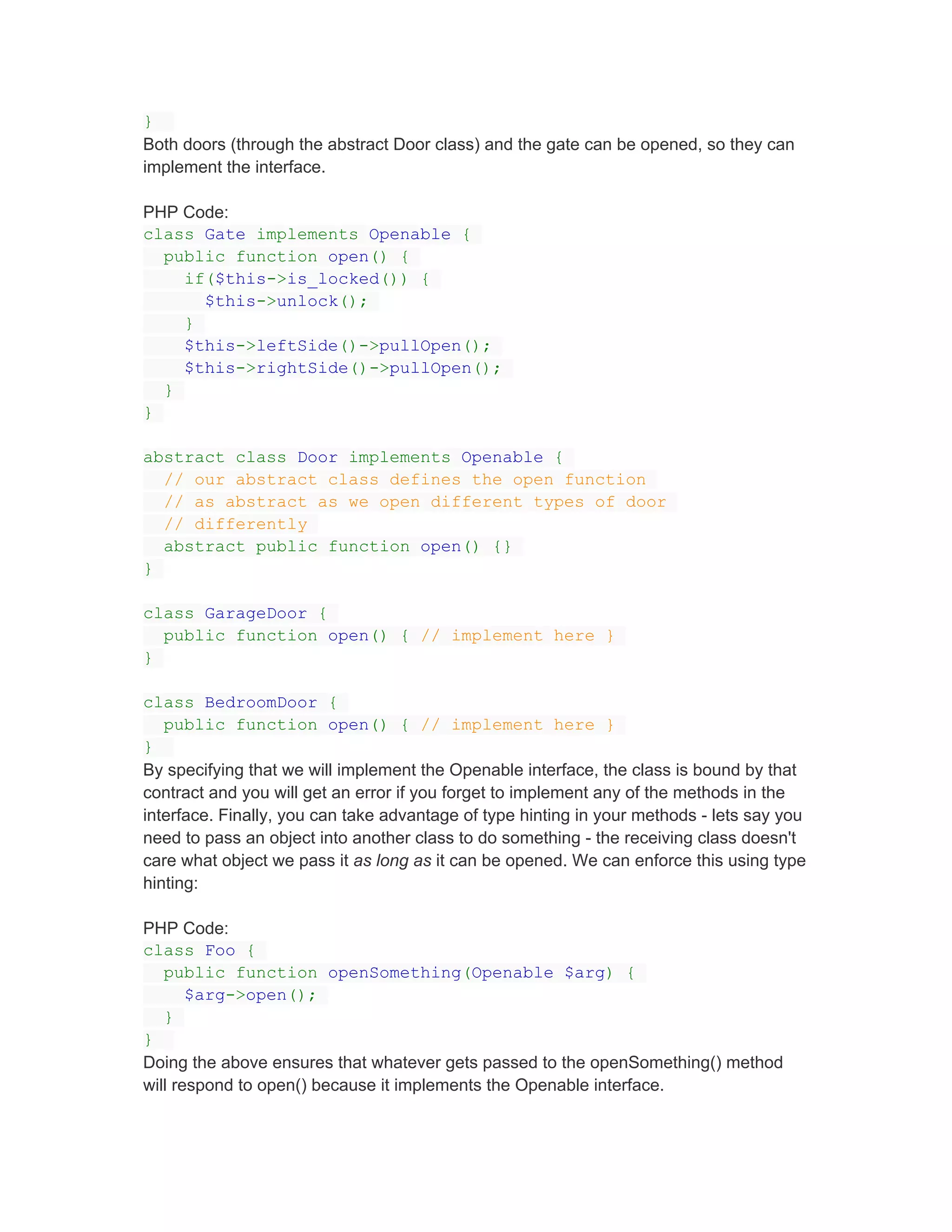 }
Both doors (through the abstract Door class) and the gate can be opened, so they can
implement the interface.

PHP Code:
class Gate implements Openable {
  public function open() {
    if($this->is_locked()) {
      $this->unlock();
    }
    $this->leftSide()->pullOpen();
    $this->rightSide()->pullOpen();
  }
}

abstract class Door implements Openable {
  // our abstract class defines the open function
  // as abstract as we open different types of door
  // differently
  abstract public function open() {}
}

class GarageDoor {
  public function open() { // implement here }
}

class BedroomDoor {
   public function open() { // implement here }
}
By specifying that we will implement the Openable interface, the class is bound by that
contract and you will get an error if you forget to implement any of the methods in the
interface. Finally, you can take advantage of type hinting in your methods - lets say you
need to pass an object into another class to do something - the receiving class doesn't
care what object we pass it as long as it can be opened. We can enforce this using type
hinting:

PHP Code:
class Foo {
   public function openSomething(Openable $arg) {
       $arg->open();
   }
}
Doing the above ensures that whatever gets passed to the openSomething() method
will respond to open() because it implements the Openable interface.
 