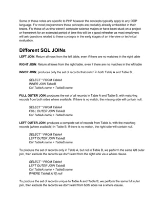 Some of these notes are specific to PHP however the concepts typically apply to any OOP
language. For most programmers these concepts are probably already embedded in their
brains. For those of us who weren’t computer science majors or have been stuck on a project
or framework for an extended period of time this will be a good refresher as most employers
will ask questions related to these concepts in the early stages of an interview or technical
evaluation.


Different SQL JOINs
LEFT JOIN: Return all rows from the left table, even if there are no matches in the right table

RIGHT JOIN: Return all rows from the right table, even if there are no matches in the left table

INNER JOIN: produces only the set of records that match in both Table A and Table B.

       SELECT * FROM TableA
       INNER JOIN TableB
       ON TableA.name = TableB.name

FULL OUTER JOIN: produces the set of all records in Table A and Table B, with matching
records from both sides where available. If there is no match, the missing side will contain null.

       SELECT * FROM TableA
       FULL OUTER JOIN TableB
       ON TableA.name = TableB.name

LEFT OUTER JOIN: produces a complete set of records from Table A, with the matching
records (where available) in Table B. If there is no match, the right side will contain null.

       SELECT * FROM TableA
       LEFT OUTER JOIN TableB
       ON TableA.name = TableB.name

To produce the set of records only in Table A, but not in Table B, we perform the same left outer
join, then exclude the records we don't want from the right side via a where clause.

       SELECT * FROM TableA
       LEFT OUTER JOIN TableB
       ON TableA.name = TableB.name
       WHERE TableB.id IS null

To produce the set of records unique to Table A and Table B, we perform the same full outer
join, then exclude the records we don't want from both sides via a where clause.
 