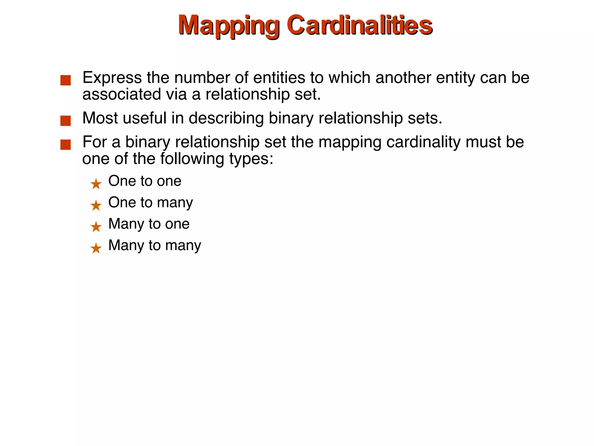 Mapping Cardinalities Express the number of entities to which another entity can be associated via a relationship set. Most useful in describing binary relationship sets. For a binary relationship set the mapping cardinality must be one of the following types: One to one One to many Many to one Many to many  