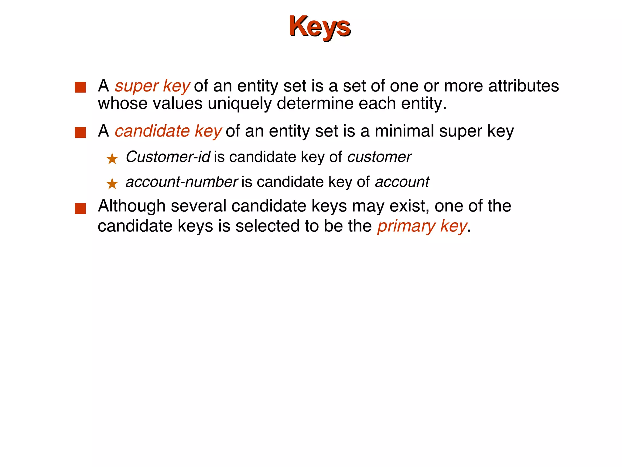Keys A  super key  of an entity set is a set of one or more attributes whose values uniquely determine each entity. A  candidate key  of an entity set is a minimal super key Customer-id  is candidate key of  customer account-number  is candidate key of  account Although several candidate keys may exist, one of the candidate keys is selected to be the  primary key . 
