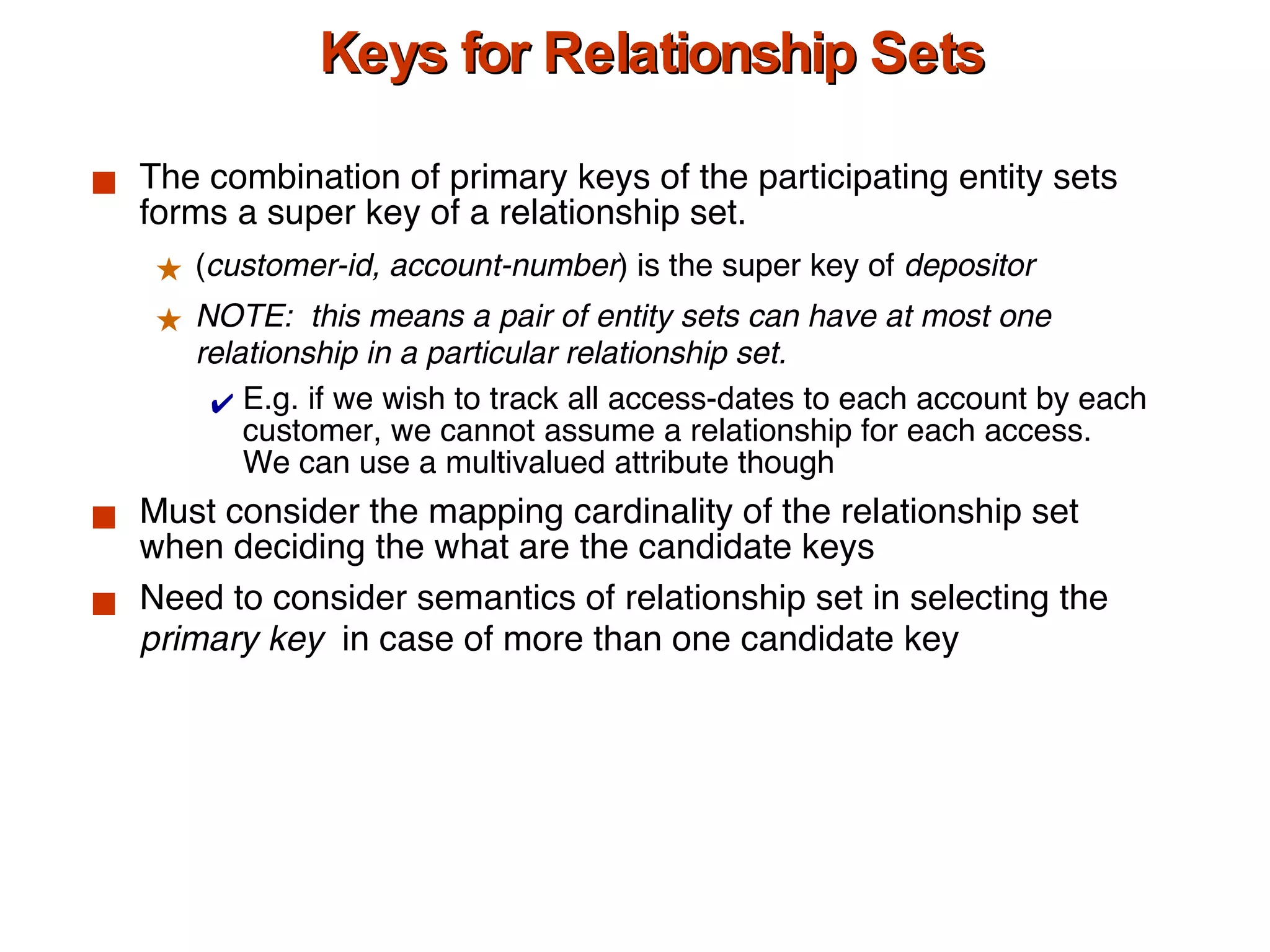 Keys for Relationship Sets The combination of primary keys of the participating entity sets forms a super key of a relationship set. ( customer-id, account-number ) is the super key of  depositor NOTE:  this means a pair of entity sets can have at most one relationship in a particular relationship set.  E.g. if we wish to track all access-dates to each account by each customer, we cannot assume a relationship for each access.  We can use a multivalued attribute though Must consider the mapping cardinality of the relationship set when deciding the what are the candidate keys  Need to consider semantics of relationship set in selecting the  primary key  in case of more than one candidate key 