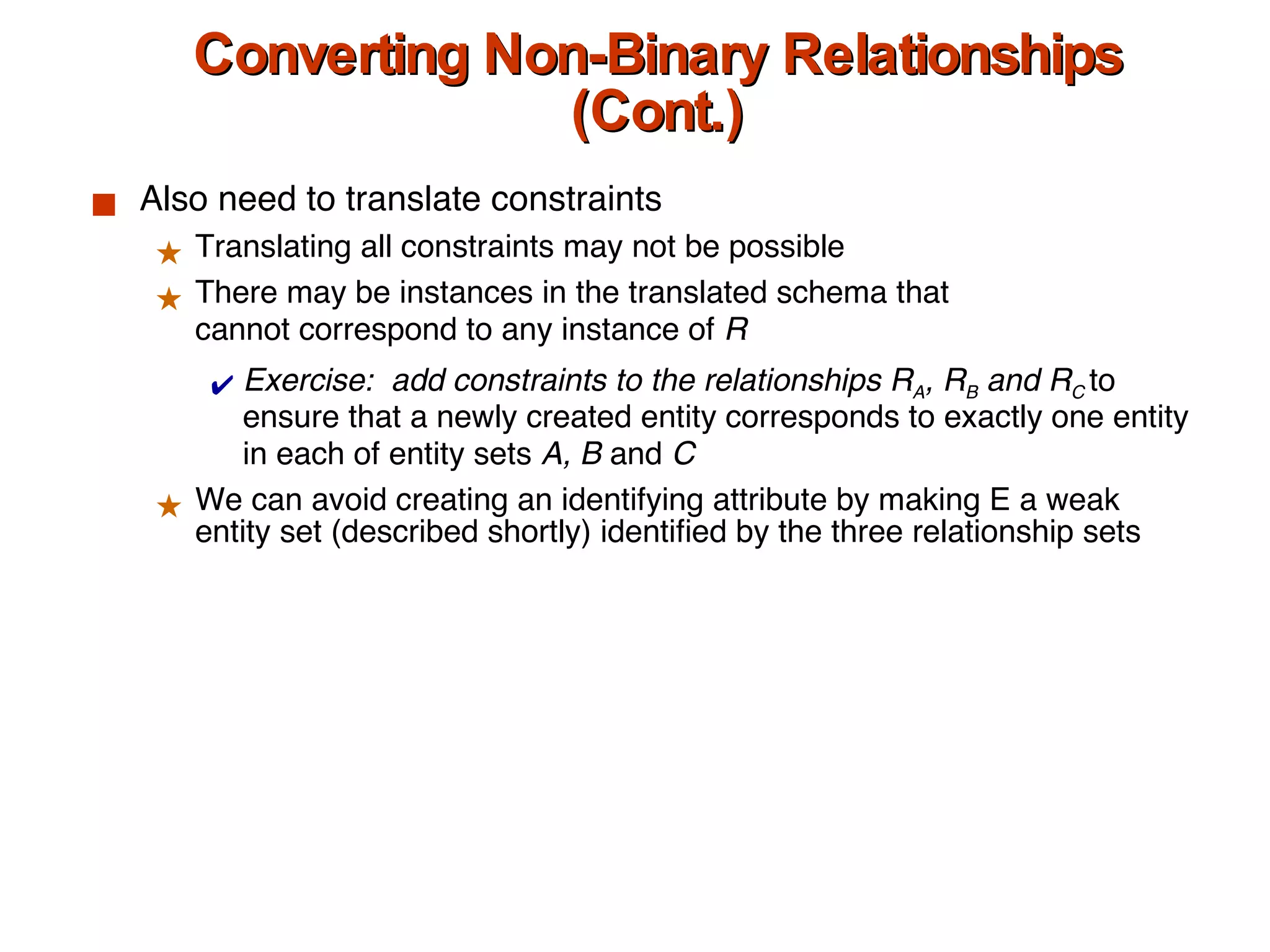 Converting Non-Binary Relationships (Cont.) Also need to translate constraints Translating all constraints may not be possible There may be instances in the translated schema that cannot correspond to any instance of  R Exercise:  add constraints to the relationships R A , R B  and R C  to ensure that a newly created entity corresponds to exactly one entity in each of entity sets  A, B  and  C We can avoid creating an identifying attribute by making E a weak entity set (described shortly) identified by the three relationship sets  