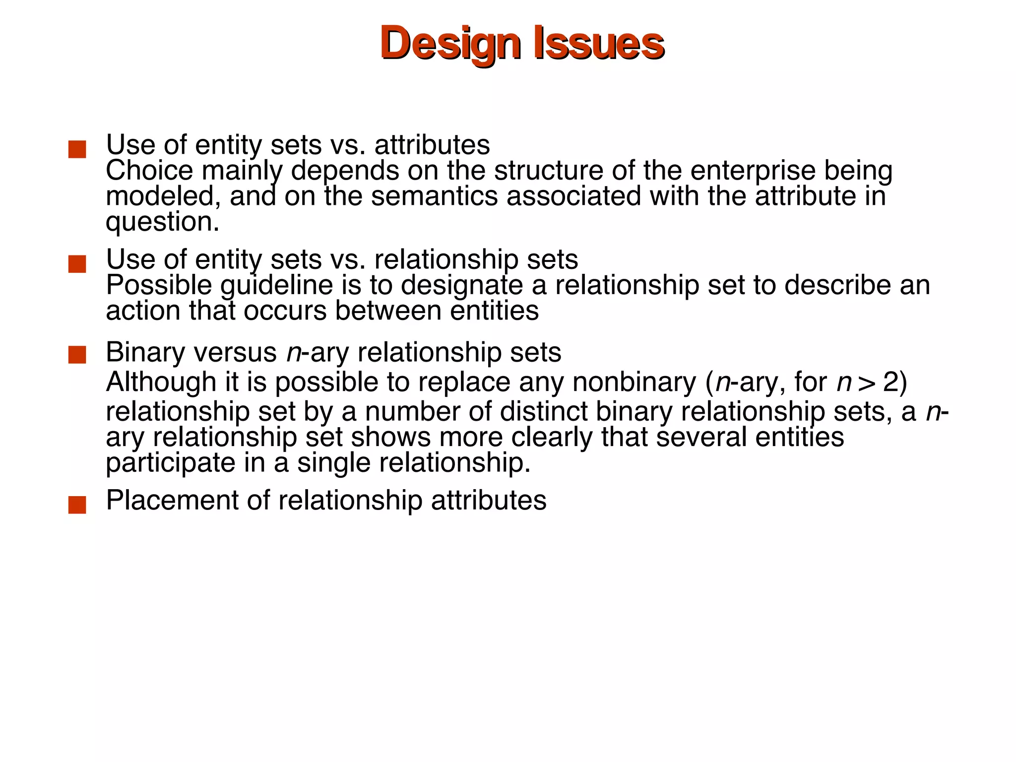Design Issues Use of entity sets vs. attributes Choice mainly depends on the structure of the enterprise being modeled, and on the semantics associated with the attribute in question. Use of entity sets vs. relationship sets Possible guideline is to designate a relationship set to describe an action that occurs between entities Binary versus  n -ary relationship sets Although it is possible to replace any nonbinary ( n -ary, for  n  > 2) relationship set by a number of distinct binary relationship sets, a  n -ary relationship set shows more clearly that several entities participate in a single relationship. Placement of relationship attributes 