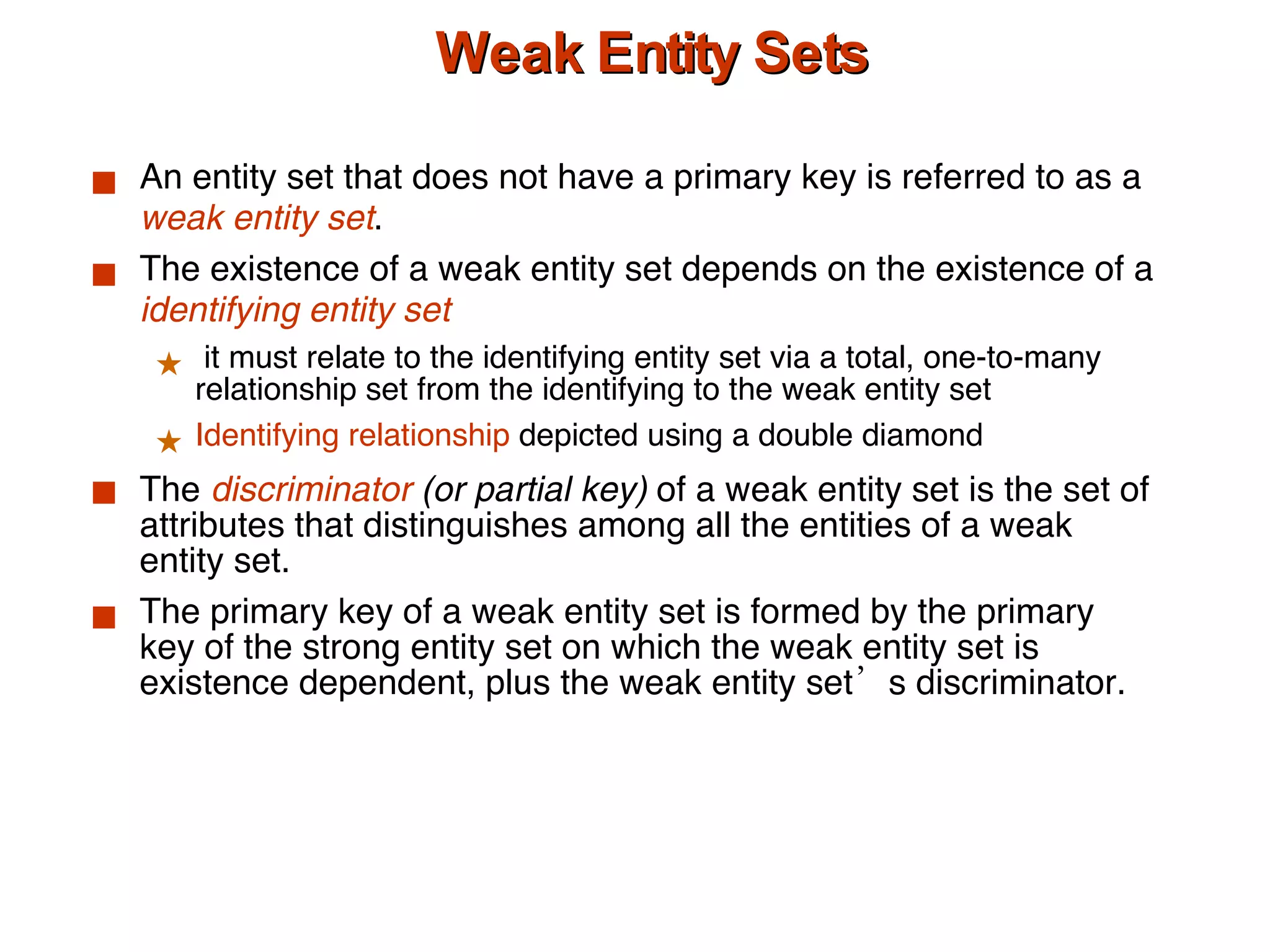 Weak Entity Sets An entity set that does not have a primary key is referred to as a  weak entity set . The existence of a weak entity set depends on the existence of a  identifying entity   set it must relate to the identifying entity set via a total, one-to-many relationship set from the identifying to the weak entity set Identifying relationship  depicted using a double diamond The  discriminator  (or partial key)  of a weak entity set is the set of attributes that distinguishes among all the entities of a weak entity set. The primary key of a weak entity set is formed by the primary key of the strong entity set on which the weak entity set is existence dependent, plus the weak entity set’s discriminator. 