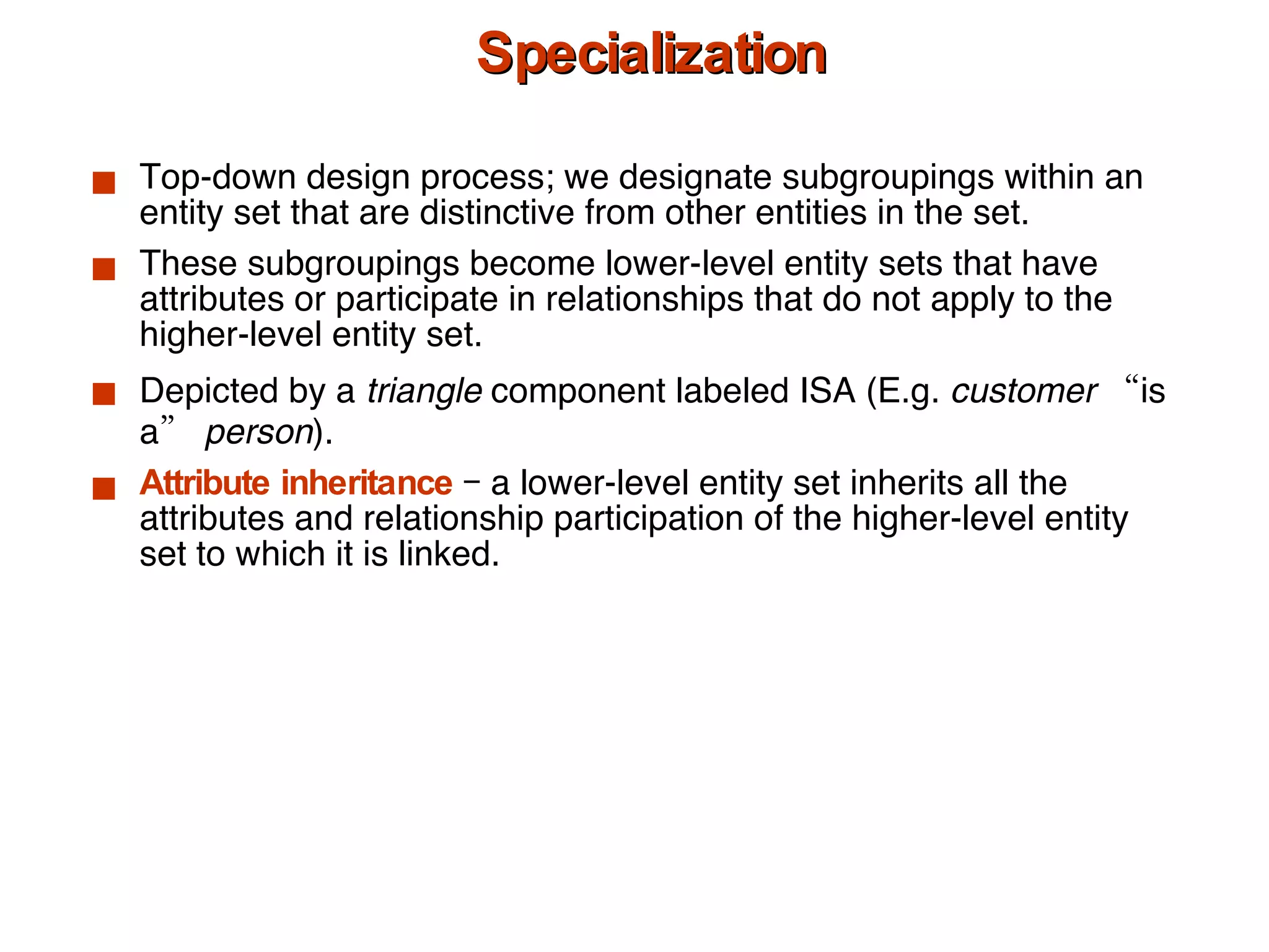 Specialization Top-down design process; we designate subgroupings within an entity set that are distinctive from other entities in the set. These subgroupings become lower-level entity sets that have attributes or participate in relationships that do not apply to the higher-level entity set. Depicted by a  triangle  component labeled ISA (E.g.  customer  “is a”  person ). Attribute inheritance  – a lower-level entity set inherits all the attributes and relationship participation of the higher-level entity set to which it is linked. 