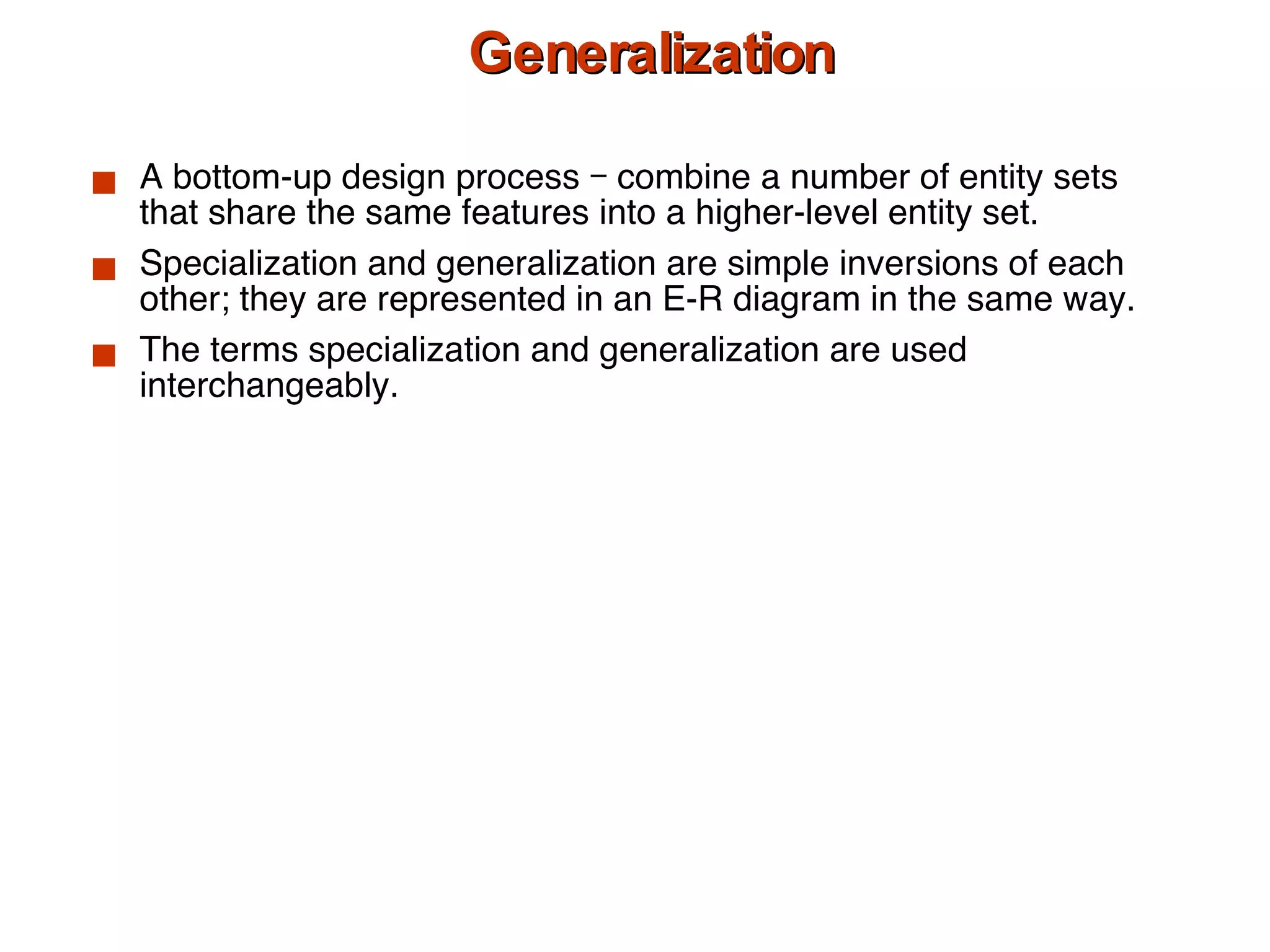 Generalization A bottom-up design process – combine a number of entity sets that share the same features into a higher-level entity set. Specialization and generalization are simple inversions of each other; they are represented in an E-R diagram in the same way. The terms specialization and generalization are used interchangeably. 