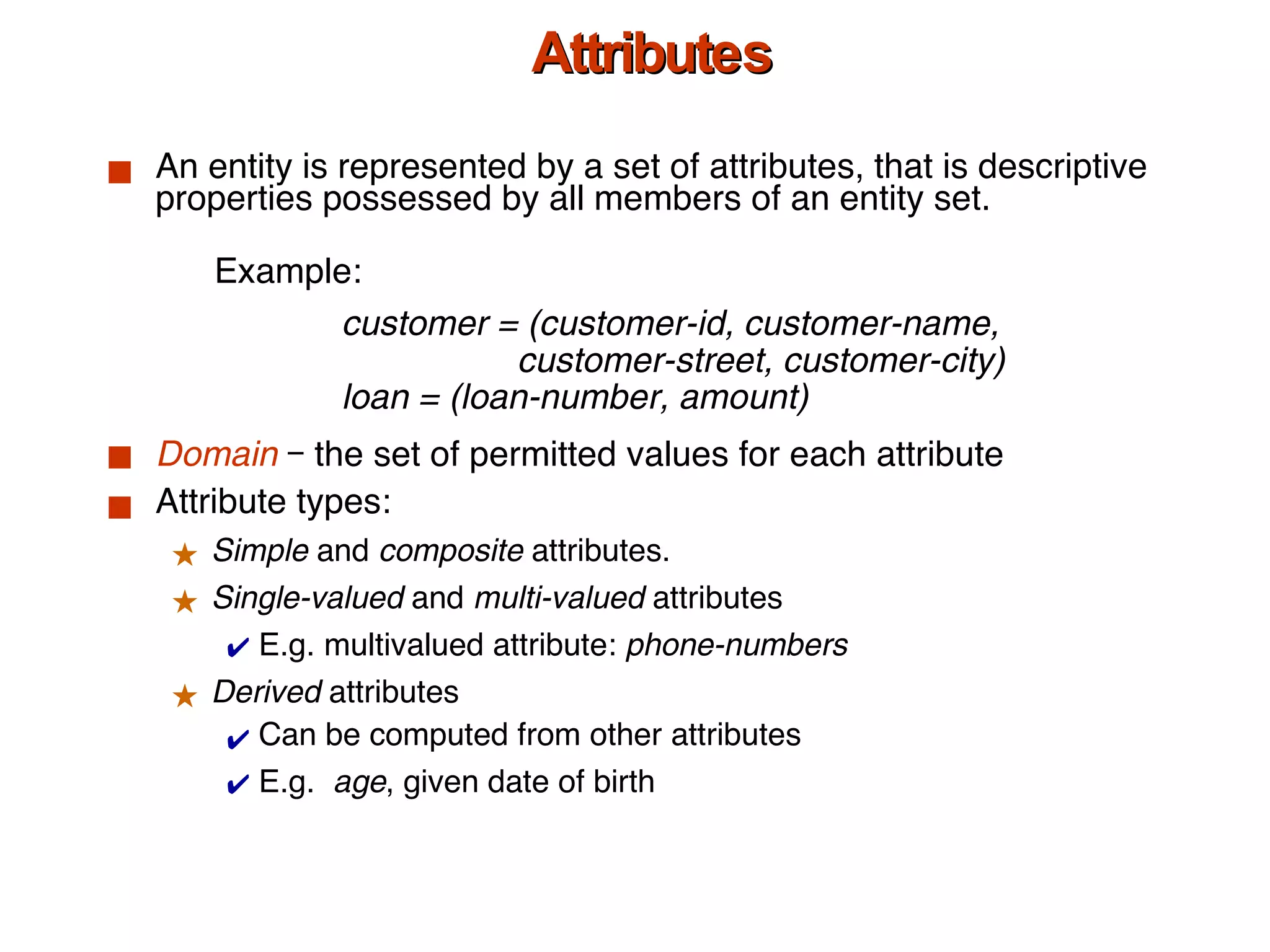 Attributes An entity is represented by a set of attributes, that is descriptive properties possessed by all members of an entity set. Domain  – the set of permitted values for each attribute  Attribute types: Simple  and  composite  attributes. Single-valued  and  multi-valued  attributes E.g. multivalued attribute:  phone-numbers Derived  attributes Can be computed from other attributes E.g.  age , given date of birth Example:  customer = (customer-id, customer-name,    customer-street, customer-city) loan = (loan-number, amount) 