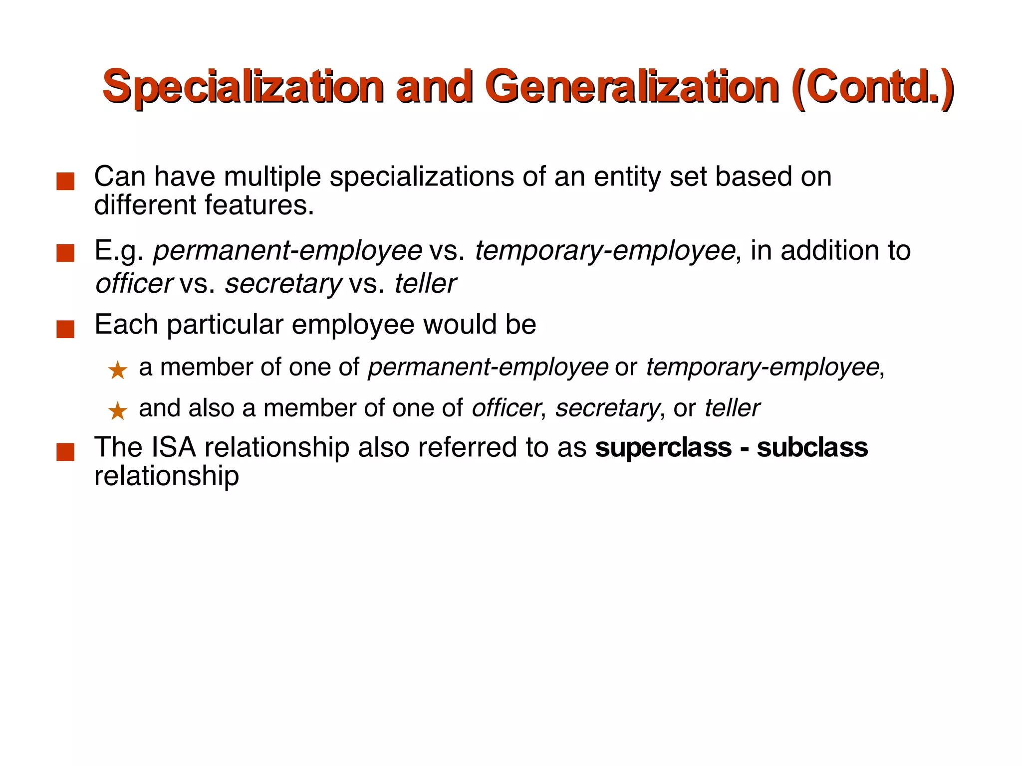 Specialization and Generalization (Contd.) Can have multiple specializations of an entity set based on different features.  E.g.  permanent-employee  vs.  temporary-employee , in addition to  officer  vs.  secretary  vs.  teller Each particular employee would be  a member of one of  permanent-employee  or  temporary-employee ,  and also a member of one of  officer ,  secretary , or  teller The ISA relationship also referred to as  superclass - subclass  relationship 
