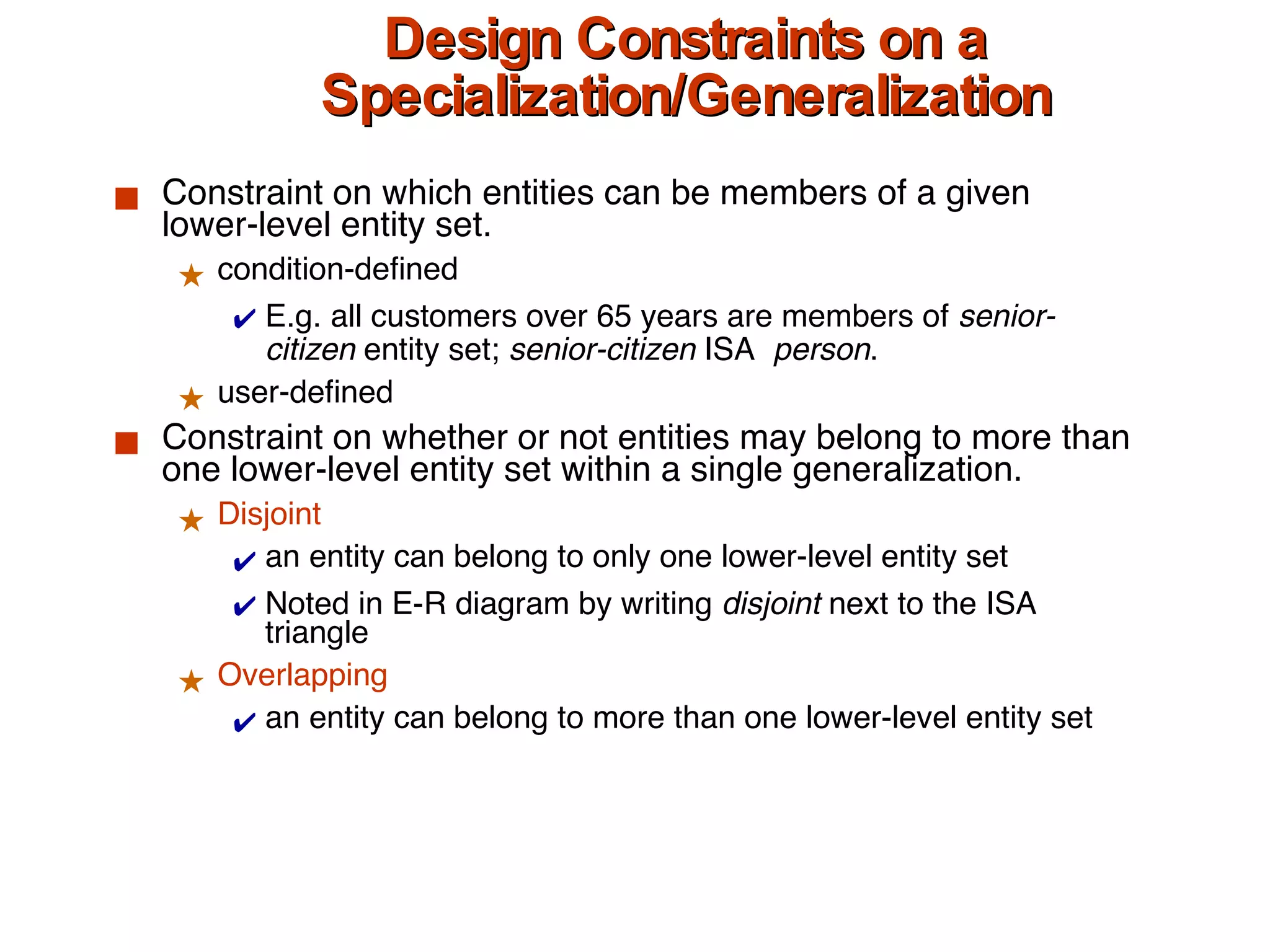 Design Constraints on a Specialization/Generalization Constraint on which entities can be members of a given lower-level entity set. condition-defined E.g. all customers over 65 years are members of  senior-citizen  entity set;  senior-citizen  ISA  person . user-defined Constraint on whether or not entities may belong to more than one lower-level entity set within a single generalization. Disjoint an entity can belong to only one lower-level entity set Noted in E-R diagram by writing  disjoint  next to the ISA triangle Overlapping an entity can belong to more than one lower-level entity set 