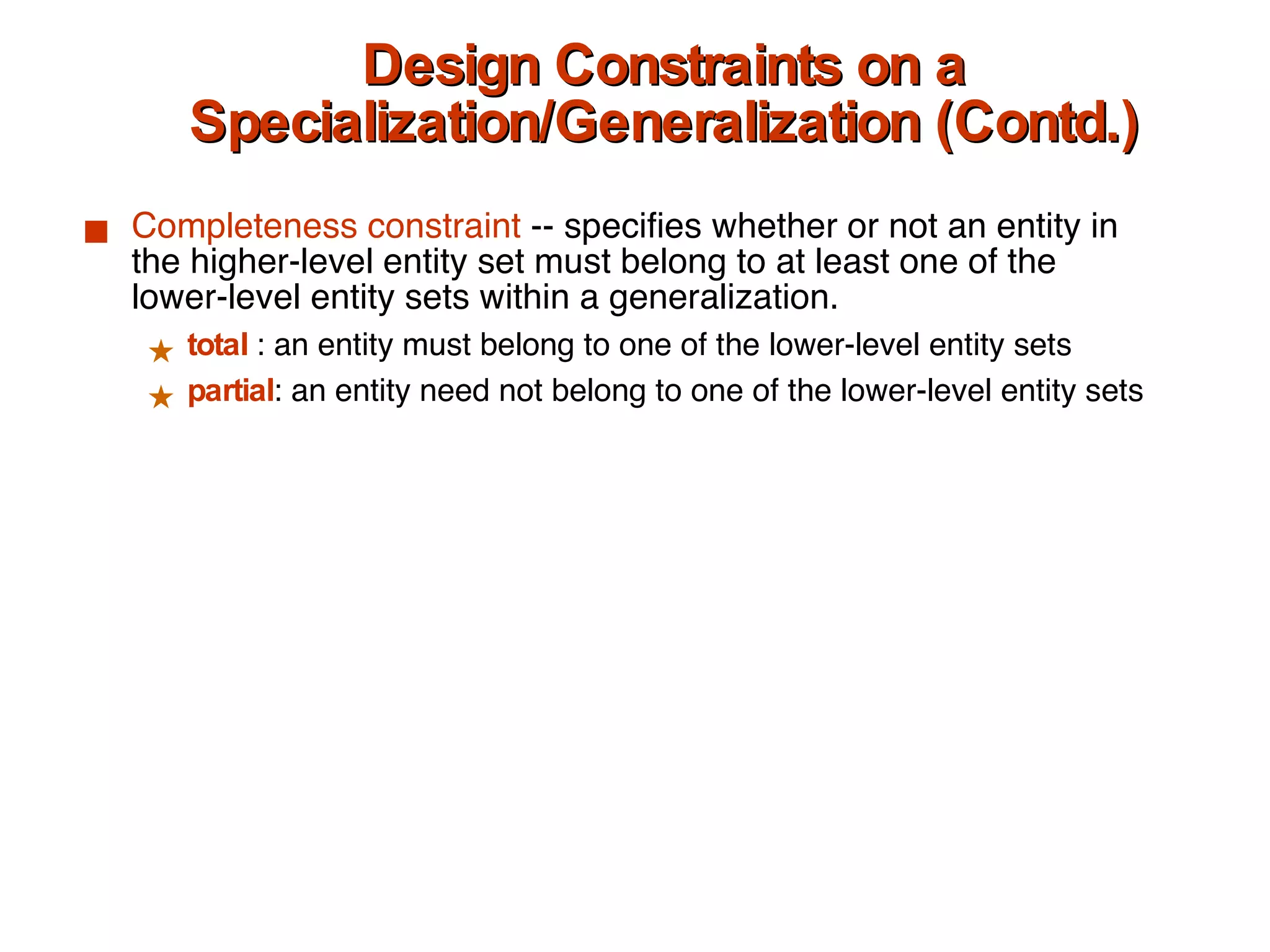 Design Constraints on a Specialization/Generalization (Contd.) Completeness   constraint  -- specifies whether or not an entity in the higher-level entity set must belong to at least one of the lower-level entity sets within a generalization. total   : an entity must belong to one of the lower-level entity sets partial : an entity need not belong to one of the lower-level entity sets 