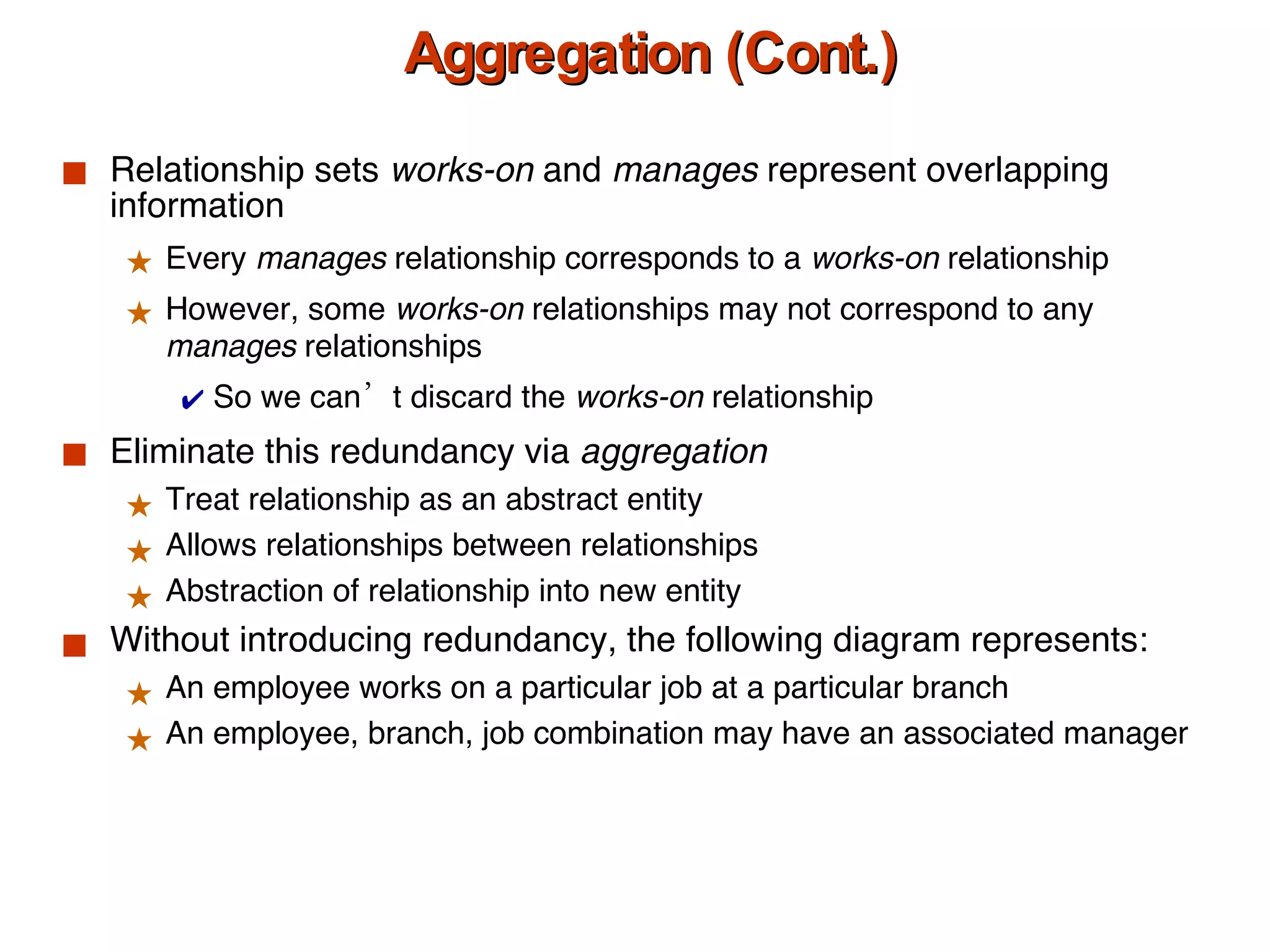 Aggregation (Cont.) Relationship sets  works-on  and  manages  represent overlapping information Every  manages  relationship corresponds to a  works-on  relationship However, some  works-on  relationships may not correspond to any  manages  relationships  So we can’t discard the  works-on  relationship Eliminate this redundancy via  aggregation Treat relationship as an abstract entity Allows relationships between relationships  Abstraction of relationship into new entity Without introducing redundancy, the following diagram represents: An employee works on a particular job at a particular branch  An employee, branch, job combination may have an associated manager 
