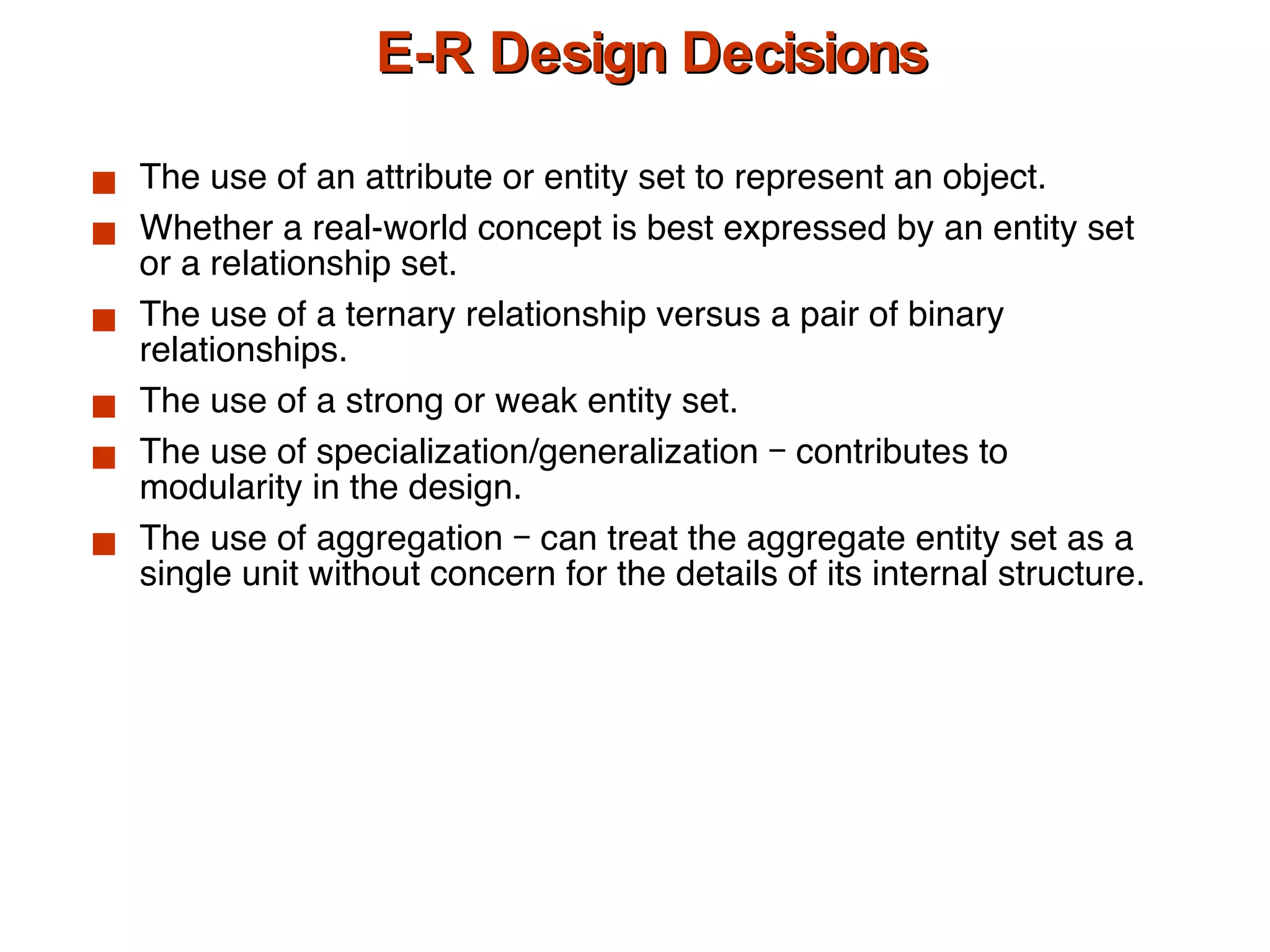 E-R Design Decisions The use of an attribute or entity set to represent an object. Whether a real-world concept is best expressed by an entity set or a relationship set. The use of a ternary relationship versus a pair of binary relationships. The use of a strong or weak entity set. The use of specialization/generalization – contributes to modularity in the design. The use of aggregation – can treat the aggregate entity set as a single unit without concern for the details of its internal structure. 