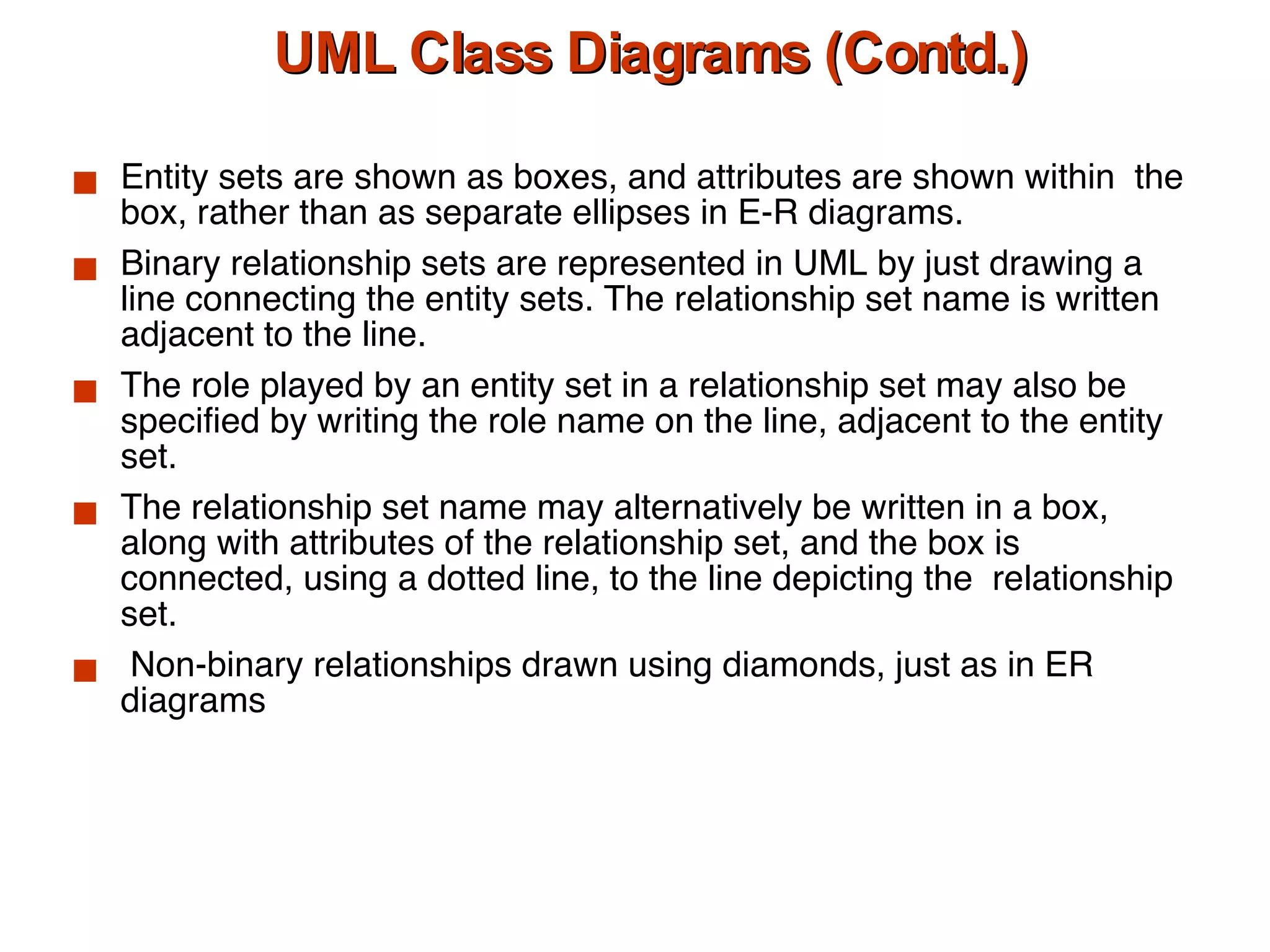 UML Class Diagrams (Contd.) Entity sets are shown as boxes, and attributes are shown within  the box, rather than as separate ellipses in E-R diagrams. Binary relationship sets are represented in UML by just drawing a line connecting the entity sets. The relationship set name is written adjacent to the line.  The role played by an entity set in a relationship set may also be specified by writing the role name on the line, adjacent to the entity set.  The relationship set name may alternatively be written in a box, along with attributes of the relationship set, and the box is connected, using a dotted line, to the line depicting the  relationship set. Non-binary relationships drawn using diamonds, just as in ER diagrams 