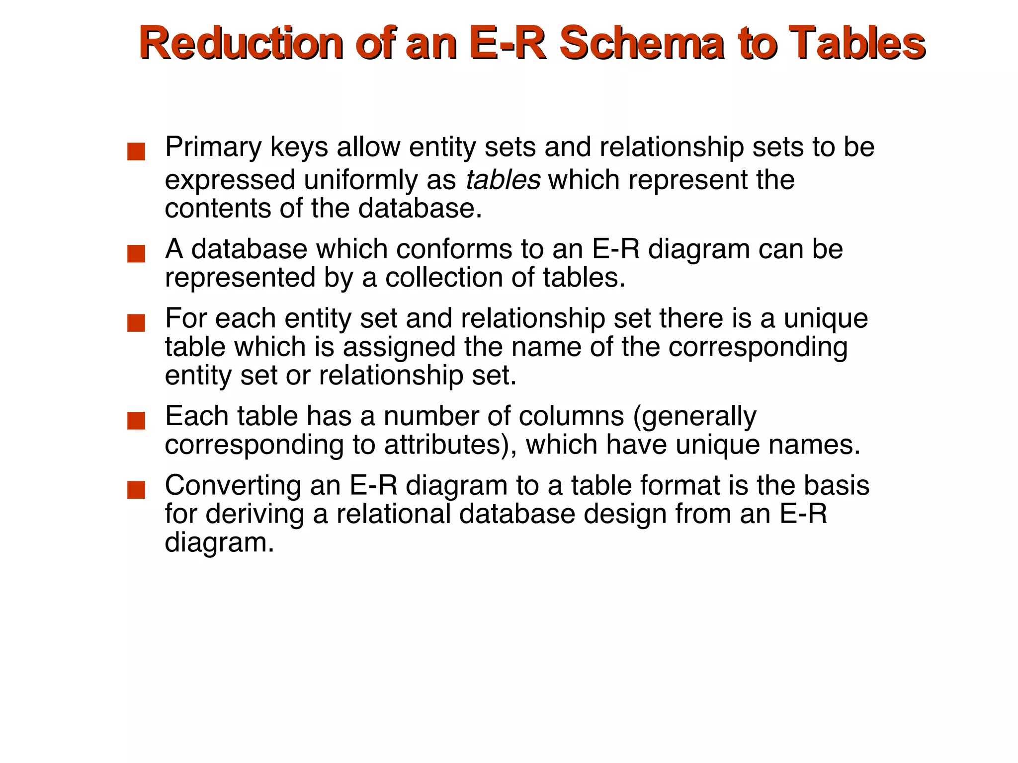 Reduction of an E-R Schema to Tables Primary keys allow entity sets and relationship sets to be expressed uniformly as  tables  which represent the contents of the database. A database which conforms to an E-R diagram can be represented by a collection of tables. For each entity set and relationship set there is a unique table which is assigned the name of the corresponding entity set or relationship set. Each table has a number of columns (generally corresponding to attributes), which have unique names. Converting an E-R diagram to a table format is the basis for deriving a relational database design from an E-R diagram. 