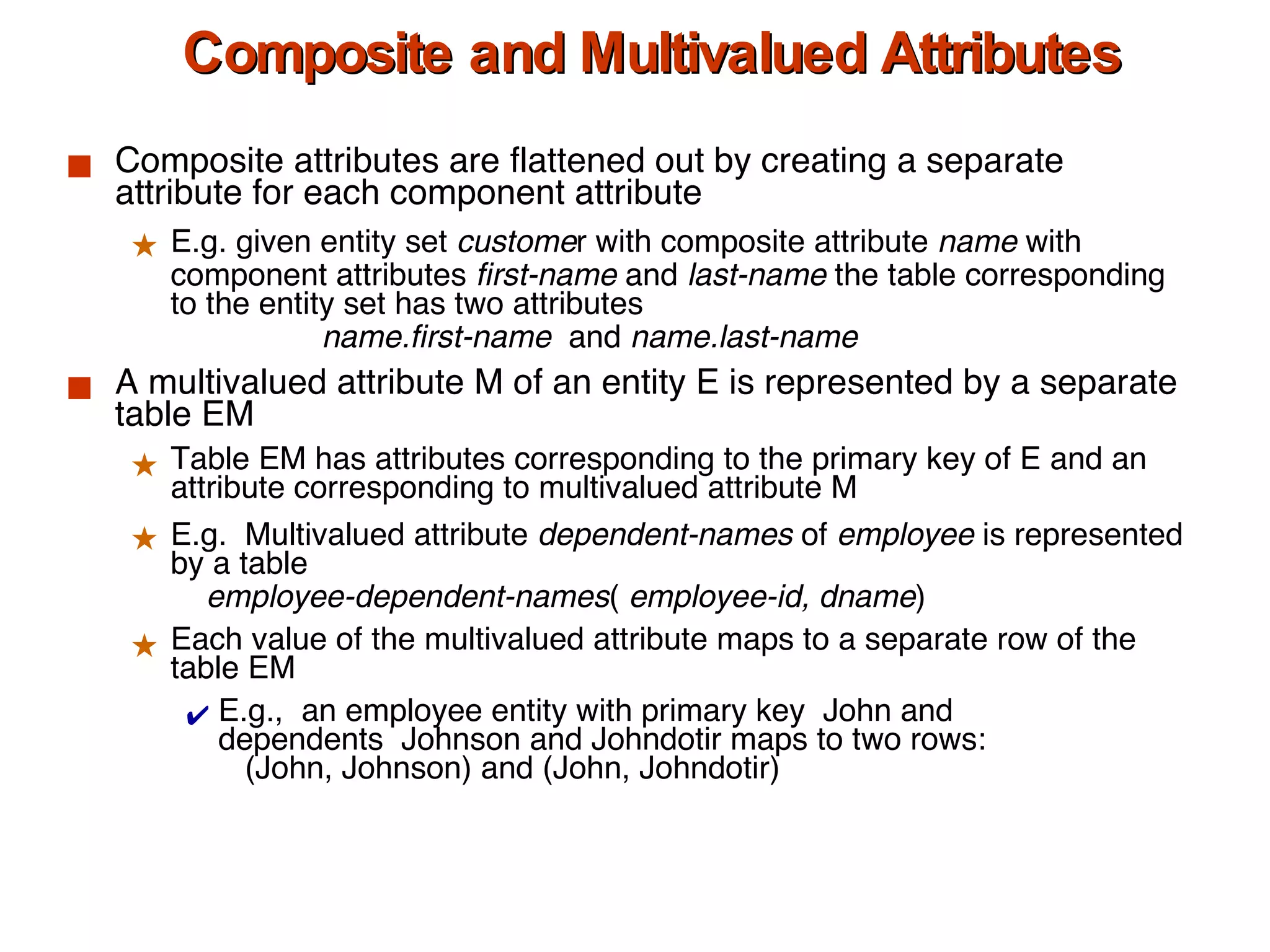 Composite and Multivalued Attributes Composite attributes are flattened out by creating a separate attribute for each component attribute E.g. given entity set  custome r with composite attribute  name  with component attributes  first-name  and  last-name  the table corresponding to the entity set has two attributes   name.first-name   and  name.last-name A multivalued attribute M of an entity E is represented by a separate table EM Table EM has attributes corresponding to the primary key of E and an attribute corresponding to multivalued attribute M E.g.  Multivalued attribute  dependent-names  of  employee  is represented by a table   employee-dependent-names (  employee-id, dname )   Each value of the multivalued attribute maps to a separate row of the table EM E.g.,  an employee entity with primary key  John and  dependents  Johnson and Johndotir maps to two rows:    (John, Johnson) and (John, Johndotir)  