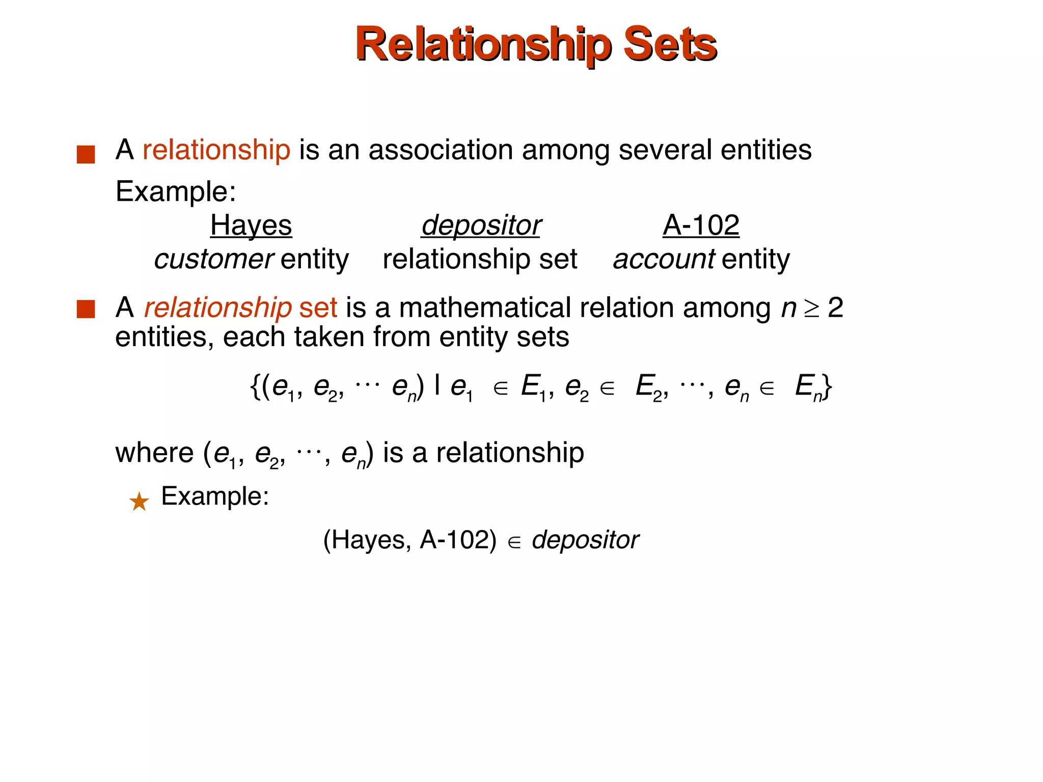 Relationship Sets A  relationship  is an association among several entities Example: Hayes depositor A-102 customer  entity relationship set account  entity A  relationship  set  is a mathematical relation among  n     2 entities, each taken from entity sets {( e 1 ,  e 2 , …  e n ) |  e 1      E 1 ,  e 2      E 2 , …,  e n      E n } where ( e 1 ,  e 2 , …,  e n ) is a relationship Example:  (Hayes, A-102)     depositor 