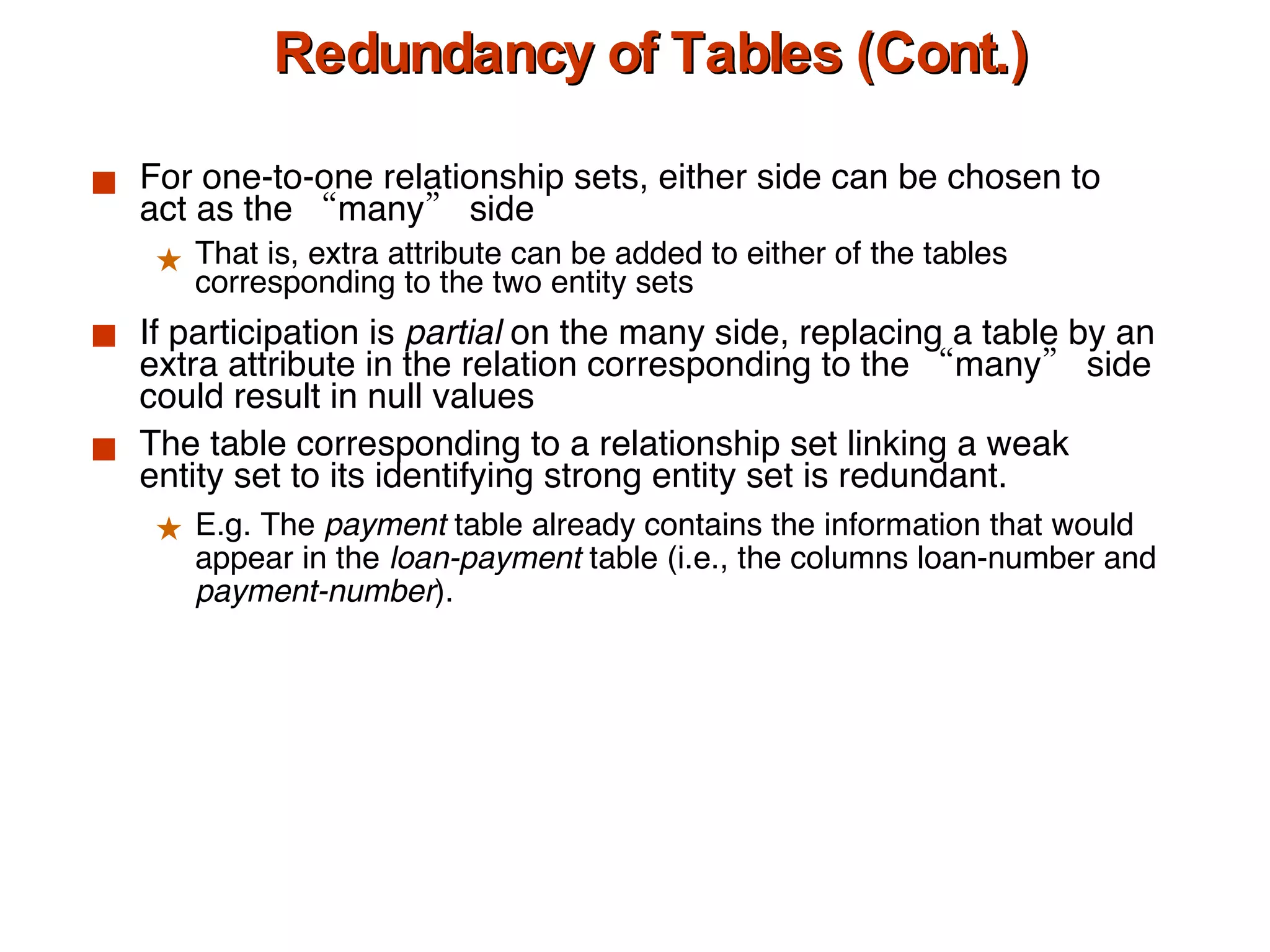 Redundancy of Tables (Cont.) For one-to-one relationship sets, either side can be chosen to act as the “many” side That is, extra attribute can be added to either of the tables corresponding to the two entity sets  If participation is  partial  on the many side, replacing a table by an extra attribute in the relation corresponding to the “many” side could result in null values The table corresponding to a relationship set linking a weak entity set to its identifying strong entity set is redundant. E.g. The  payment  table already contains the information that would appear in the  loan-payment  table (i.e., the columns loan-number and  payment-number ). 