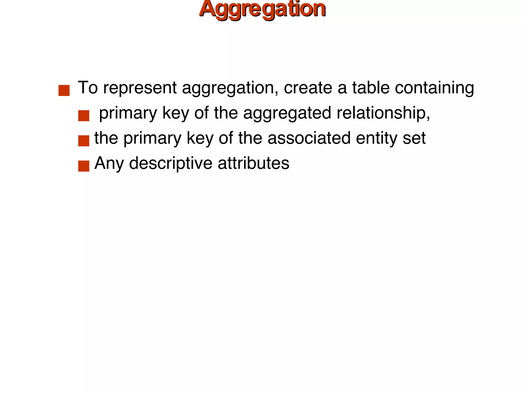 Relations Corresponding to Aggregation To represent aggregation, create a table containing primary key of the aggregated relationship, the primary key of the associated entity set Any descriptive attributes 