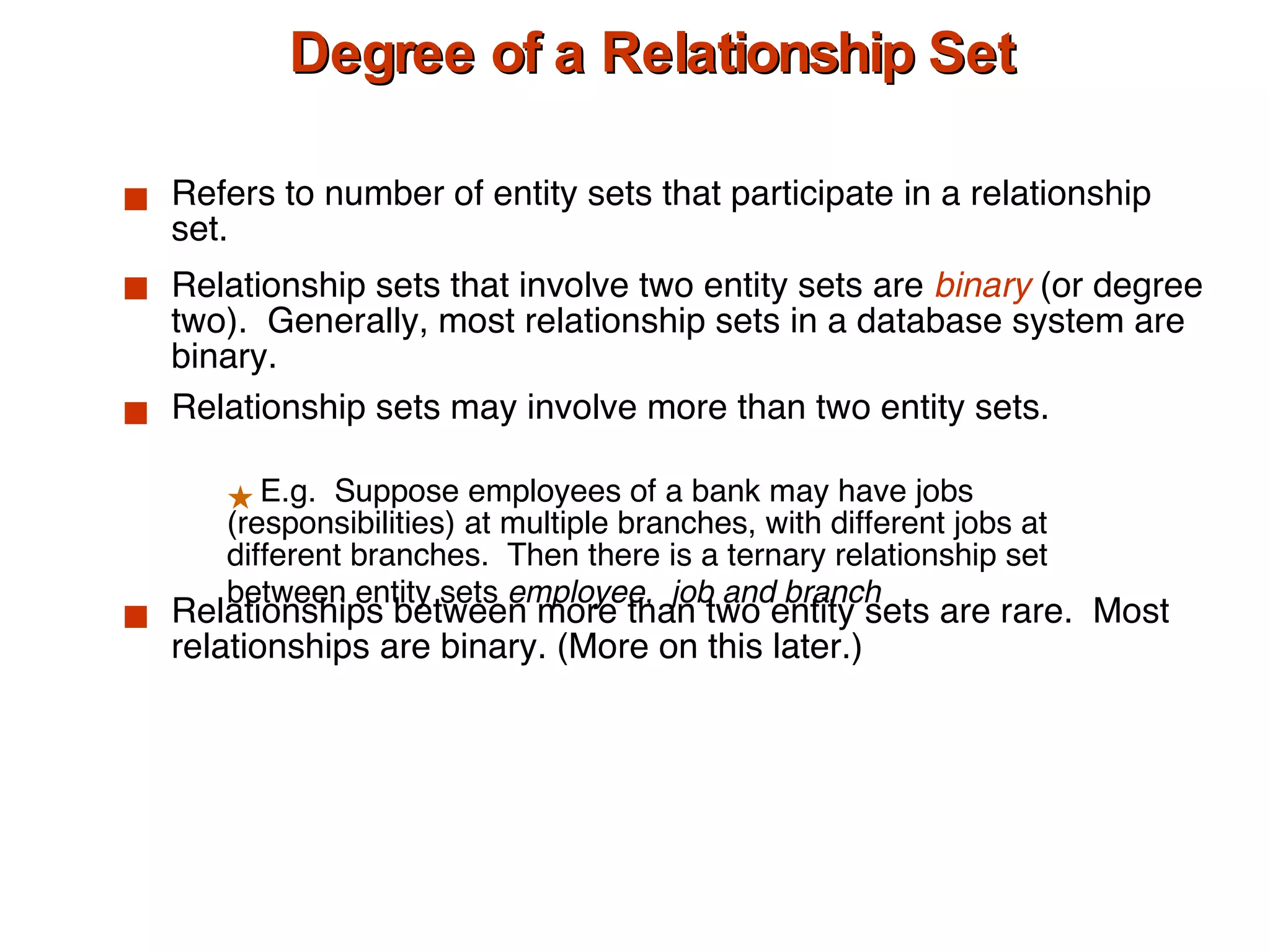 Degree of a Relationship Set Refers to number of entity sets that participate in a relationship set. Relationship sets that involve two entity sets are  binary  (or degree two).  Generally, most relationship sets in a database system are binary. Relationship sets may involve more than two entity sets.  Relationships between more than two entity sets are rare.  Most relationships are binary. (More on this later.) E.g.  Suppose employees of a bank may have jobs (responsibilities) at multiple branches, with different jobs at different branches.  Then there is a ternary relationship set between entity sets  employee,  job and branch 