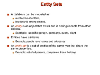 Entity Sets A  database  can be modeled as: a collection of entities, relationship among entities. An  entity  is an object that exists and is distinguishable from other objects. Example:  specific person, company, event, plant Entities have  attributes Example: people have  names  and  addresses An  entity set  is a set of entities of the same type that share the same properties. Example: set of all persons, companies, trees, holidays 