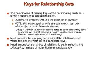 Keys for Relationship Sets The combination of primary keys of the participating entity sets forms a super key of a relationship set. ( customer-id, account-number ) is the super key of  depositor NOTE:  this means a pair of entity sets can have at most one relationship in a particular relationship set.  E.g. if we wish to track all access-dates to each account by each customer, we cannot assume a relationship for each access.  We can use a multivalued attribute though Must consider the mapping cardinality of the relationship set when deciding the what are the candidate keys  Need to consider semantics of relationship set in selecting the  primary key  in case of more than one candidate key 